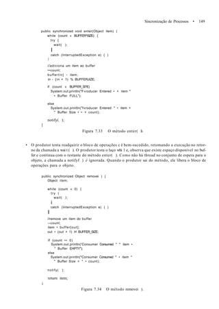 Sincronização de Processos • 149
public synchronized void enter(Object item) (
while (count « BUFFER^SIZE) {
try {
wait( );
I
catch (InterruptedException e) { )
)
//adiciona um item ao buffer
••count;
buffertin] - item;
in - {in + 1) % BUFFERJIZE;
if (count « BUFF£R_SI?£)
System.out.println("F»roducer Entered • + item *
• Buffer FULL");
else
System.out.println("f»roducer Entered " • item +
" Buffer Size • • + count);
notify( );
I
Figura 7.33 O método enter( h
• O produtor tenta readquirir o bloco de operações c é bem-sucedido, retomando a execução no retor-
no da chamada a wai t ( ). O produtor testa o laço whi 1 e, observa que existe espaço disponível no buf-
fer e continua com o restante do método enter( ). Como não hà thread no conjunto de espera para o
objeto, a chamada a notifyf ) é ignorada. Quando o produtor sai do método, ele libera o bloco de
operações para o objeto.
public synchronized Object removei ) {
Object item;
while (count « 0) {
try (
wait( );
i
catch (InterruptedException e) ( |
I
//remove um item do buffer
--count;
item • buffer[out];
out • (out + 1) H BUFFER_SIZE;
If (count •• 0)
System.out.println('Consumer Consumed " * item •
u
Buffer EHPTY");
else
System.out.println("Consumer Consumed " • item *
" Buffer Size = " • count);
notify( );
return item;
i
Figura 7.34 O método removei ).
 