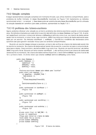 150 • Sistemas Operacionais
7.8.2 Solução completa
A seguir apresentamos a solução completa com múltiplos thrcads, que utiliza memória compartilhada, para o
problema do buffer limitado. A classe BoundedBuffer mostrada na Figura 7.32 implementa os métodos
synchronized enter( ) e removei ). Essa classe pode ser substituída pela classe BoundedBuffer que foi utilizada
na solução baseada em semáforo para esse problema, apresentada na Seção 7.6.1.
7.8.3 O problema dos lcitores-escritores
Agora podemos oferecer uma solução ao primeiro problema dos leitorcs-escritorcs usando a sincronização
Java. Os métodos chamados por cada leitor e escritor são definidos na classe Database na Figura 7.35. A variá-
vel readerCount controla o número de leitores e dbReading é definido como true, se o banco de dados estiver
sendo lido no momento, e como f a i se, caso contrário. dbWri ti ng indica se o banco de dados está sendo aces-
sado por um escritor. Os métodos startReadí ), endRead( ), startWrite e endWrite são declarados como
synchroni zed para garantir exclusão mútua para as variáveis compartilhadas.
Quando um escritor deseja começar a escrever, primeiro ele verifica se o banco de dados está sendo lido
ou escrito no momento. Se o banco de dados estiver sendo lido ou escrito, o escritor vai para o conjunto de es-
pera para o objeto. Caso contrário, ele define dbWri ti ng como true. Quando um escritor terminar, ele define
dbWri ting como f a l se. Quando um leitor chamar startReadí ), ele verifica primeiro se o banco de dados está
sendo escrito no momento. Se o banco de dados estiver disponível, o leitor define dbRead i ng como true se ele
for o primeiro leitor. O último leitor que chamar endRead definirá dbReading como false.
public class Database {
public Database( ) {
readerCount * 0;
dbReading • false;
dbWriting = false;
I
//leitores-escritores chamam este método para "cochilar"
public static void napping( ) {
int sleepTime - (int)(NAP_TIHE *
Hath.random( ) ) ;
try {
Thread.sleep(sleepTimenoOO);
)
catch(IntermptedExc(?ption e) { }
1
public synchronized int startReadí ) I
//Figura 7.36
)
public synchronúed int endReadf ) {
//Figura 7.36
1
public synchronized void startWrite( ) (
//Figura 7.37
í
public synchronized void endHrite( ) {
//Figura 7.37
)
private static final int NAP_TIHE • 5;
private int readerCount;
//flags para indicar se o banco de dados
//está sendo lido ou escrito
private boolean dbReading;
private boolean dbWriting;
)
Figura 7.35 O banco de dados.
 