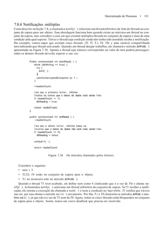 Sincronização de Processos • 151
7.8.4 Notificações múltiplas
Como descrito na Scção 7.8, a chamada a notify( ) seleciona um thread arbitrário da lista de threads no con-
junto de espera para um objeto. Essa abordagem funciona bem quando existe no máximo um thread no con-
junto de espera, mas considere o caso cm que existem múltiplos threads no conjunto de espera e mais de uma
condição pela qual esperar. Talvez o thread cuja condição ainda não tenha sido atendida receba a notificação.
Por exemplo, vamos supor que existam cinco threads {Tl, Tl, T.í, T4, TS) c uma variável compartilhada
turn indicando que thread será usado. Quando um thread desejar trabalhar, ele chamará o método doWork( )
apresentado na Figura 7.38. Apenas o thread cujo número corresponder ao valor de turn poderá prosseguir;
todos os demais threads deverão esperar a sua vez.
Public svnchronized int startRead( ) {
while (dbWriting == true) {
try (
wait{ );
I
catch(InterruptedException e) 1 i
í
••readerCount;
//se sou o primeiro leitor, informe
//todos os outros que o banco de dados está sendo lido
if (readerCount •• 1)
dbHeading • true;
return readerCount;
I
public synchronized int endRead( ) (
--readerCount;
//se sou o último leitor, informe todos os
//outros que o banco de dados nâo está mais sendo lido
if (readerCount == 0)
dbReading = false;
notifyA11( );
return readerCount;
Figura 7.36 Os métodos chamados pelos leitores.
Considere o seguinte:
• turn » 3.
• Tí,T2c T4 estão no conjunto de espera para o objeto.
• T.í no momento está no método doWork( ).
Quando o thread 73 tiver acabado, ele define turn como 4 (indicando que é a vez de T4) e chama no-
tify( ). Achamadaa notify( ) seleciona um thread arbitrário do conjunto de espera. Se72 receber a notifi-
cação, ele retoma a execução da chamada a wait( ) e testa a condição no laço while. Tl verifica que nãoéa
sua vez, por isso chama o método wa i t ( ) novamente. Por fim, T.í e TS chamarão os métodos doWork e tam-
bém wai t ( ), já que não é a vez de 73 nem de TS. Agora, todos os cinco threads estão bloqueados no conjunto
de espera para o objeto. Assim, temos um outro deadlock que precisa ser resolvido.
 