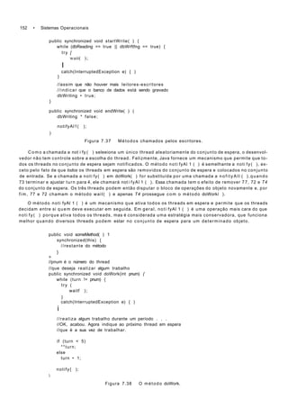 152 • Sistemas Operacionais
public synchronized void startWrite( ) {
while (dbReading == true || dbWrftfng == true) {
try [
wait( );
I
catch(InterruptedException e) { )
}
//assim que não houver mais leitores-escritores
//indicar que o banco de dados está sendo gravado
dbWriting • true;
}
public synchronized void endWrite( ) (
dbWriting * false;
notifyAl1( );
)
Figura 7.37 Métodos chamados pelos escritores.
C o m o a chamada a not i fy ( ) seleeiona um único thread aleatoriamente do conjunto de espera, o desenvol-
vedor não tem controle sobre a escolha do thread. Felizmente, Java fornece um mecanismo que permite que to-
dos os threads no conjunto de espera sejam notificados. O método noti fyAl 1 ( ) é semelhante a noti f y ( ), ex-
ceto pelo fato de que lodos os threads em espera são removidos do conjunto de espera e colocados no conjunto
de entrada. Se a chamada a noti fy( ) em doWork( ) for substituída por uma chamada a n o f i t y A l l ( ),quando
73 terminar e ajustar turn para 4, ele chamará not i fyAl 1 ( ). Essa chamada tem o efeito de remover 77, 72 e T4
do conjunto de espera. Os três threads podem então disputar o bloco de operações do objeto novamente e, por
fim, 77 e 72 chamam o método wait( ) e apenas T4 prossegue com o método doWorkí ).
O método noti fyAl 1 ( ) é um mecanismo que ativa todos os threads em espera e permite que os threads
decidam entre si quem deve executar em seguida. Em geral, noti fyAl 1 ( ) é uma operação mais cara do que
noti f y ( ) porque ativa todos os threads, mas é considerada uma estratégia mais conservadora, que funciona
melhor quando diversos threads podem estar no conjunto de espera para um determinado objeto.
public void someMethod( ) 1
synchronized(this) {
//restante do método
}
>
//pnum é o número do thread
//que deseja realizar algum trabalho
public synchronized void doWork(int pnum) {
while (turn != pnum) {
try (
waitf );
}
catch(InterruptedException e) { )
i
//realiza algum trabalho durante um período . . .
//OK, acabou. Agora indique ao próximo thread em espera
//que è a sua vez de trabalhar.
if (turn < 5)
**turn;
else
turn • 1;
notify{ );

Figura 7.38 O método doWork.
 