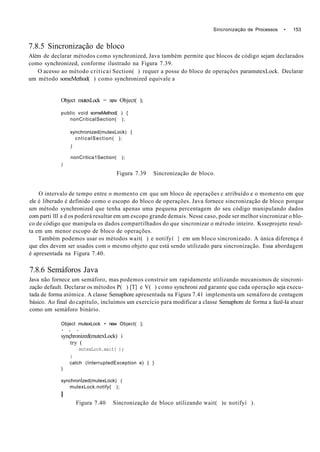 Sincronização de Processos • 153
7.8.5 Sincronização de bloco
Além de declarar métodos como synchronized, Java também permite que blocos de código sejam declarados
como synchronized, conforme ilustrado na Figura 7.39.
O acesso ao método criticai Section( ) requer a posse do bloco de operações paramutexLock. Declarar
um método someMethod( ) como synchronized equivale a
Object mutexLock = new Object( );
public void someMethod( ) {
nonCriticalSection( );
synchronized(mutexLock) {
cnticalSection( );
)
nonCritica1Section( );
)
Figura 7.39 Sincronização de bloco.
O intervalo de tempo entre o momento cm que um bloco de operações c atribuído e o momento em que
ele é liberado é definido como o escopo do bloco de operações. Java fornece sincronização de bloco porque
um método synchronized que tenha apenas uma pequena percentagem do seu código manipulando dados
com parti 111 a d os poderá resultar em um escopo grande demais. Nesse caso, pode ser melhor sincronizar o blo-
co de código que manipula os dados compartilhados do que sincronizar o método inteiro. Ksseprojeto resul-
ta em um menor escopo de bloco de operações.
Também podemos usar os métodos wait( ) e notifyí } em um bloco sincronizado. A única diferença é
que eles devem ser usados com o mesmo objeto que está sendo utilizado para sincronização. Essa abordagem
é apresentada na Figura 7.40.
7.8.6 Semáforos Java
Java não fornece um semáforo, mas podemos construir um rapidamente utilizando mecanismos de sincroni-
zação default. Declarar os métodos P( ) [T] e V( ) como synchroni zed garante que cada operação seja execu-
tada de forma atómica. A classe Semaphore apresentada na Figura 7.41 implementa um semáforo de contagem
básico. Ao final do capítulo, incluímos um exercício para modificar a classe Semaphore de forma a fazê-Ia atuar
como um semáforo binário.
Object mutexLock • new Object( );
* s •
synçhronized(mutexLock) i
try (
mutexLock.wait( );
)
catch (InterruptedException e) { }
)
synchronÍzed(mutexLock) (
mutexLock.notify{ );
I
Figura 7.40 Sincronização de bloco utilizando wait( )e notifyí ).
 
