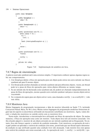 154 • Sistemas Operacionais
public class Semaphore
{
public Seroaphoreí ) {
value • 0;
}
public Sewiaphore(lnt v) (
value = v;
}
public synctironized void P( ) {
while (value <• 0) (
try 1
«ait( );
)
catch (InterruptedException e) ( |
}
value--;
I
public synchronized void V( ) {
•tvalue;
notify( );
í
private int value;
í
Figura 7.41 Implementação de semáforo em Java.
7.8.7 Regras de sincronização
A palavra reservada synchroni zed é uma estrutura simples. É importante conhecer apenas algumas regras so-
bre seu comportamento.
1. Um tliread que detém o bloco de operações para um objeto pode entrar em outro método (ou bloco)
synchroni zed para O mesmo objeto.
2. Um thread pode aninhar chamadas ao método synchroni zed para diferentes objetos. Assim, um thread
pode ter a posse do bloco de operações para vários objetos diferentes ao mesmo tempo.
3. Se um método não for declarado como synchroni zed, ele poderá ser chamado independentemente da
posse do bloco de operações, mesmo quando outro método synchron í zed para o mesmo objeto estiver
executando.
4. Se o conjunto de espera para um objeto estiver vazio, uma chamada a notify( ) ou a notifyAll ( ) não
terá efeito.
7.8.8 Monitores Java
Muitas linguagens de programação incorporaram a ideia do monitor (discutido na Seção 7.7), incluindo
Concurrent Pascal, Mesa, Ne Ws e Java. Muitas outras linguagens de programação modernas forneceram al-
gum tipo de suporte à concorrência utilizando um mecanismo semelhante aos monitores. Agora, vamos dis-
cutir a relação dos monitores no sentido estrito com os monitores Java.
Nesta seção, introduzimos a sincronização Java utilizando um bloco de operações de objeto. De muitas
maneiras, o bloco de operações atua como um monitor. Todo objeto Java tem um monitor associado. Um
thrc.id pode adquirir o monitor de um objeto entrando em um método synchroni zed ou bloqueando. No en-
tanto, Java não fornece suporte a variáveis de condição nomeadas. Com monitores, as operações de wait c
si gnal podem ser aplicadas a variáveis de condição com nome, permitindo que um thread espere determina-
da condição ou seja notificado quando uma condição tiver sido alcançada. Cada monitor Java tem apenas
uma variável de condição sem nome associada a ele. As operações de wait ( ), notify( ) e notifyAll( ) po-
 