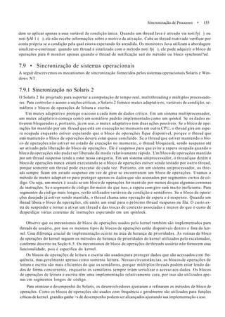 Sincronização de Processos • 155
dem se aplicar apenas a essa variável de condição única. Quando um thread Java é ativado via noti fy( ) ou
noti fyAl 1 ( ), ele não recebe informações sobre o motivo da ativação. Cabe ao thread reativado verificar por
conta própria se a condição pela qual estava esperando foi atendida. Os monitores Java utilizam a abordagem
sinalizar-e-conrinuar: quando um thread é sinalizado com o método noti fy( ), ele pode adquirir o bloco de
operações para 0 monitor apenas quando o thread de notificação sair do método ou bloco synchroni?ed.
7.9 • Sincronização de sistemas operacionais
A seguir descrevemos os mecanismos de sincronização fornecidos pelos sistemas operacionais Solaris e Win-
dows NT.
7.9.1 Sincronização no Solaris 2
O Solaris 2 foi projetado para suportar a computação de tempo real, multithreading e múltiplos processado-
res. Para controlar o acesso a seções críticas, o Solaris 2 fornece mutex adaptativos, variáveis de condição, se-
máforos e blocos de operações de leitura e escrita.
Um mutex adaptativo protege o acesso a cada item de dados crítico. Em um sistema multiprocessador,
um mutex adaptativo começa comi) um semáforo padrão implementado como um spinhck. Sc os dados es-
tiverem bloqueados e, portanto, já cm uso, o mutex adaptativo tem duas ações possíveis. Se o bloco de ope-
rações for mantido por um thread que está em execução no momento em outra CPU, o thread gira em espe-
ra ocupada enquanto estiver esperando que o bloco de operações fique disponível, porque o thread que
está mantendo o bloco de operações deverá estar quase concluído. Se o thread que estiver mantendo o blo-
co de operações não estiver no estado de execução no momento, o thread hloqueará, sendo suspenso até
ser ativado pela liberação do bloco de operações. Ele é suspenso para que evite a espera ocupada quando o
bloco de operações não puder ser liberado de modo relativamente rápido. Um bloco de operações mantido
por um thread suspenso tende a estar nessa categoria. Em um sistema uniprocessador, o thread que detém o
bloco de operações nunca estará executando se o bloco de operações estiver sendo testado por outro thread,
porque somente um thread pode executar de cada vez. Portanto, em um sistema uniprocessador, os thre-
ads sempre ficam em estado suspenso em vez de girar se encontrarem um bloco de operações. Usamos o
método de mutex adaptativo para proteger apenas os dados que são acessados por segmentos curtos de có-
digo. Ou seja, um mutex é usado se um bloco de operações for mantido por menos do que algumas centenas
de instruções. Se o segmento de código for maior do que isso, a espera com giro será muito ineficiente. Para
segmentos de código mais longos, serão utilizados variáveis de condição e semáforos. Se o bloco de opera-
ções desejado já estiver sendo mantido, o thread chama uma operação de espera e é suspenso. Quando um
thread libera o bloco de operações, ele emite um sinal para o próximo thread suspenso na fila. O custo ex-
tra de suspender e tornar a ativar um thread e das trocas de contexto associadas é menor do que o custo de
desperdiçar várias centenas de instruções esperando em um spinlock.
Observe que os mecanismos de bloco de operações usados pelo kernel também são implementados para
threads de usuário, por isso os mesmos tipos de blocos de operações estão disponíveis dentro e fora do ker-
nel. Uma diferença crucial de implementação ocorre na área de herança de prioridades. As rotinas de bloco
de operações do kernel seguem os métodos de herança de prioridades do kernel utilizados pelo escalonador,
conforme descrito na Seção 6.5. Os mecanismos de bloco de operações de threads usuário não fornecem essa
funcionalidade, pois é específica do kernel.
Os blocos de operações de leitura e escrita são usados para proteger dados que são acessados com fre-
quência, mas geralmente apenas como somente leitura. Nessas circunstâncias, os blocos de operações de
leitura e escrita são mais eficientes do que os semáforos, porque múltiplos threads podem estar lendo da-
dos de forma concorrente, enquanto os semáforos sempre iriam serializar o acesso aos dados. Os blocos
de operações de leitura e escrita têm uma implementação relativamente cara, por isso são utilizados ape-
nas cm segmentos longos de código.
Para otimizar o desempenho do Solaris, os desenvolvedores ajustaram e refinaram os métodos de bloco de
operações. Como os blocos de operações são usados com frequência c geralmente são utilizados para funções
críticas de kernel. grandes ganhe >s de desempenho podem ser alcançados ajustando sua implementação e uso.
 