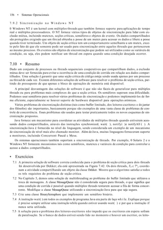 156 • Sistemas Operacionais
7.9.2 S i n c r o n i z a ç ã o n o W i n d o w s N T
0 Windows NT é um kernel com múltiplos threads que também fornece suporte para aplicações de tempo
real e múltiplos processadores. O NT fornece vários tipos de objetos de sincronização para lidar com ex-
clusão mútua, incluindo mutexes, scções críticas, semáforos e objetos de evento. Os dados compartilhados
são protegidos exigindo que um thrcad obtenha a posse de um mutex para acessar os dados e libere a posse
quando tiver terminado. Um objeto de seção crítica tem um comportamento semelhante a um mutex, exce-
to pelo fato de que ele somente pode ser usado para sincronização entre aqueles threads que pertencerem
ao mesmo processo. Os eventos são objetos de sincronização que podem ser utilizados como as variáveis de
condição, ou seja, eles podem notificar um thrcad em espera quando uma condição desejada ocorrer.
7.10 • Resumo
Dado um conjunto de processos ou threads sequenciais cooperativos que compartilham dados, a exclusão
mútua deve ser fornecida para evitar a ocorrência de uma condição de corrida em relação aos dados compar-
tilhados. Uma solução é garantir que uma seção crítica de código esteja sendo usada apenas por um processo
ou thrcad de cada vez. Existem diferentes soluções de software para resolver o problema de seção crítica, par-
tindo do pressuposto de que apenas o bloco de operações de memória está disponível.
A principal desvantagem das soluções de software é que não são fáceis de generalizar para múltiplos
threads ou para problemas mais complexos do que a seção crítica. Os semáforos superam essa dificuldade.
Podemos usar semáforos para resolver vários problemas de sincronização e podemos implementá-los de for-
ma eficiente, especialmente se houver suporte de hardware disponível para operações atómicas.
Vários problemas de sincronização distintas (tais como buffer limitado, dos leitores-cscritorcs e do jantar
dos filósofos) são importantes, basicamente porque são exemplos de uma vasta classe de problemas de con-
trole de concorrência. Esses problemas são usados para testar praticamente todos os novos esquemas de sin-
cronização propostos.
Java fornece um mecanismo para coordenar as atividades de múltiplos threads quando estiverem aces-
sando dados compartilhados, através das instruções synchronized, wait( ), notifyí )e notifyAll ( ). A
sincronização Java é fornecida no nível da linguagem, sendo considerada um exemplo de um mecanismo
de sincronização de nível mais alto chamado monitor. Além de Java, muitas linguagens forneceram suporte
a monitores, incluindo Concurrent Pascal c Mesa.
Os sistemas operacionais também suportam a sincronização de threads. Por exemplo, 0 Solaris 2 e o
Windows NT fornecem mecanismos tais como semáforos, mutexes c variáveis de condição para controlar o
acesso a dados compartilhados.
• Exercícios
7.1 A primeira solução de software correta conhecida para o problema de seção crítica para dois threads
foi desenvolvida por Dekker; ela está apresentada na Figura 7.42. Os dois threads, T0 c 7";, coorde-
nam a atividade compartilhando um objeto da classe Dekker. Mostre que o algoritmo satisfaz a todos
os três requisitos do problema de seção crítica.
7.2 No Capítulo 5, demos uma solução de multithreading ao problema do buffer limitado que utilizava a
troca de mensagens. A classe MessageQueue não é considerada segura para threads, o que significa que
uma condição de corrida é possível quando múltiplos threads tentarem acessar a fila de forma concor-
rente. Modifique a classe MessageQueue utilizando a sincronização Java para que seja segura.
7.3 Crie uma classe BinarySemaphore que implemente um semáforo binário.
7.4 A instrução wait( ) em todos os exemplos de programa Java era parte do laço wh i le. Explique porque
é preciso sempre utilizar uma instrução while quando estiver usando wait( ) e por que a instrução if
nunca seria utilizada.
7.5 A solução para o problema dos leitores-escritores não impede que os escritores em espera sofram
de paralisação. Se o banco de dados estiver sendo lido no momento e houver um escritor, os leito-
 