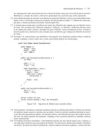 Sincronização de Processos • 157
res subsequentes terão permissão para ler o banco de dados antes que um escritor possa escrever.
Modifique a solução de modo a não haver paralisação dos escritores que estão esperando.
7.6 Uma solução baseada em monitor ao problema do jantar dos filósofos, escrito em pseudocódigo seme-
lhante a Java e utilizando variáveis de condição, foi apresentada na Seçâo 7.7. Desenvolva uma solu-
ção para o mesmo problema utilizando sincronização Java.
7.7 A solução apresentada para o problema do jantar dos filósofos não impede que um filósofo morra
de fome. Por exemplo, dois filósofos, digamos, o filósofo, e o filósofo^, poderiam alternar entre
as atividades de comer e pensar, fazendo com que o filósofo^ nunca conseguisse comer. Usando a
sincronização Java, desenvolva uma solução para o problema que impeça um filósofo de morrer
de fome.
7.8 Na Seção 7.4, mencionamos que desabilitar interrupções com frequência poderia afetar o clock do
sistema. Explique o motivo para isso e como esses efeitos podem ser minimizados.
public class Dekker extends MutualExclusion ,
public Dekker( J (
flag[0] = false;
flagfl] - false;
turn = TURN 0;
1
public void enteringCriticalSection(int tj {
(nt Other;
other » 1 - t;
fUg[t) * true;
while (flag[other] •- true) (
if (turn =- other) {
flagtt] = false;
while (turn »• other)
Thread.yield( );
flag[t] - true;
I
)
)
public void leavingCriticalSectionfint t) (
turn • 1 - t;
flaglt] = false;
private volatile int turn;
private volatile boolean[ ] flag B
new boolean[2];
I
Figura 7.42 Algoritmo de Dekker para exclusão mútua.
7.9 Neste capítulo, utilizamos a instrução synchroni zed com os métodos de instância. Chamar um método
de instância requer associar o método com um objeto. Entrar no método synchroni zed exige ter apos-
se do bloco de operações do objeto. Os métodos estáticos são diferentes porque não exigem associa-
ção com um objeto quando são chamados. Explique como é possível declarar os métodos estáticos
como synchroni zed.
7.10 O Problema de barbeiro dorminhoco. Uma barbearia consiste em uma sala de espera com n cadeiras, e
um salão para o barbeiro com uma cadeira de barbear. Se não houver clientes para atender, o barbeiro
vai dormir. Se entrar um cliente na barbearia c todas as cadeiras estiverem ocupadas, o cliente não fica.
 