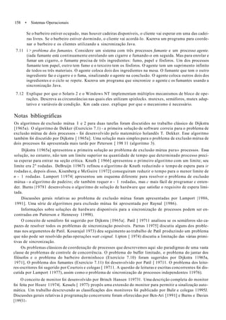 158 • Sistemas Operacionais
Se o barbeiro estiver ocupado, mas houver cadeiras disponíveis, o cliente vai esperar em uma das cadei-
ras livres. Se o barbeiro estiver dormindo, o cliente vai acordá-lo. Kscreva um programa para coorde-
nar o barbeiro e os clientes utilizando a sincronização Java.
7.11 í > problema dos fumantes. Considere um sistema com três processos fumante e um processo agente.
(iada fumante está continuamente enrolando um cigarro e fumando-o em seguida. Mas para enrolar e
fumar um cigarro, o fumante precisa de três ingredientes: fumo, papel e fósforos. Um dos processos
fumante tem papel, outro tem fumo e o terceiro tem os fósforos. O agente tem um suprimento infinito
de todos os três materiais. O agente coloca dois dos ingredientes na mesa. O fumante que tem o outro
ingrediente faz o cigarro e o fuma, sinalizando o agente na conclusão. O agente coloca outros dois dos
ingredientes e o ciclo se repete. Kscreva um programa que sincronize o agente c os fumantes usando a
sincronização Java.
7.12 Explique por que o Solaris 2 e o Windows NT implementam múltiplos mecanismos de bloco de ope-
rações. Descreva as circunstâncias nas quais eles utilizam spinlocks. mutexes, semáforos, mutex adap-
tativo e variáveis de condição. Km cada caso. explique por que o mecanismo é necessário.
Notas bibliográficas
Os algoritmos de exclusão mútua I e 2 para duas tarefas foram discutidos no trabalho clássico de Dijkstra
[1965a). O algoritmo de Dekker (Exercício 7.1) - a primeira solução de software correia para o problema de
exclusão mútua de dois processos - foi desenvolvido pelo matemático holandês T. Dekker. Esse algoritmo
também foi discutido por Dijkstra [ 1965a]. Uma solução mais simples para o problema de exclusão mútua de
dois processos foi apresentada mais tarde por Peterson [ 198 11 (algoritmo 3).
Dijkstra 11965a] apresentou a primeira solução ao problema de exclusão mútua para» processos. Essa
solução, no entanto, não tem um limite superior na quantidade de tempo que determinado processo preci-
sa esperar para entrar na seção crítica. Knuth [ 1966] apresentou o primeiro algoritmo com um limite; seu
limite era 2" rodadas. DeBruijn 11967) refinou o algoritmo de Knuth reduzindo o tempo de espera para ir
rodadas e, depois disso, Kisenberg e McGuire 11972] conseguiram reduzir o tempo para o menor limite de
n - 1 rodadas. Lamport 11974| apresentou um esquema diferente para resolver o problema de exclusão
mútua - o algoritmo do padeiro; ele também requer n - 1 rodadas, mas c mais fácil de programar c enten-
der. Burns |19781 desenvolveu o algoritmo de solução de hardware que satisfaz o requisito de espera limi-
tada.
Discussões gerais relativas ao problema de exclusão mútua foram apresentadas por Lamport |1986,
1991]. Uma série de algoritmos para exclusão mútua foi apresentada por Raynal [1986).
Informações sobre soluções de hardware disponíveis para a sincronização de processos podem ser en-
contradas em Patterson e Hennessy 11998).
O conceito de semáforo foi sugerido por Dijkstra | I965a|. Patil [ 19711 analisou se os semáforos são ca-
pazes de resolver todos os problemas de sincronização possíveis. Parnas 11975] discutiu alguns dos proble-
mas nos argumentos de Patil. Kosarajul 1973) deu seguimento ao trabalho de Patil produzindo um problema
que não pode ser resolvido pelas operações watt csignal. I.ipton [ 1974) discutiu a limitação das várias primi-
tivas de sincronização.
Os problemas clássicos de coordenação de processos que descrevemos aqui são paradigmas de uma vasta
classe de problemas de controle de concorrência. O problema do buffer limitado, o problema do jantar dos
filósofos e o problema do barbeiro dorminhoco (Exercício 7.10) foram sugeridos por Dijkstra 11965a,
1971], O problema dos fumantes (Exercício 7.11) foi desenvolvido por Patil [ 19711. O problema dos leito-
res-escritores foi sugerido por Courtois e colegas [ 19711. A questão de leituras e escritas concorrentes foi dis-
cutida por Lamport 11977), assim como o problema de sincronização de processos independentes 11976).
O conceito de monitor foi desenvolvido por Brinch Hansen 119731. Uma descrição completa do monitor
foi feita por Hoare 11974|. Kessels [ 1977) propôs uma extensão do monitor para permitir a sinalização auto-
mática. Um trabalho descrevendo as classificações dos monitores foi publicado por Bulir e colegas 11995J.
Discussões gerais relativas à programação concorrente foram oferecidas por Bcn-Ari [1991] e Burns e Davies
[19931-
 