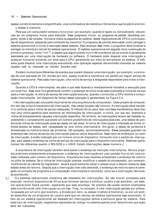 16 • Sistemas Operacionais
acesso correto ã memória compartilhada, uma controladora de memória é fornecida e sua função é sincroni-
o acesso à memória.
Para que um computador comece a funcionar- por exemplo, quando é ligado ou reinicializado - ele pre-
cisa ter um programa inicial para executar. Esse programa inicial, ou programa de partida (bootstrap pro-
gram), tende a ser simples. Inicializa todos os aspectos do sistema, desde registradores de CPU a controlado-
ras de dispositivos, passando pelo conteúdo da memória! O programa de partida deve saber como carregar o
sistema operacional e iniciar a execução desse sistema. Para alcançar essa meta, o programa deve localizar e
carregar na memória o kernel do sistema operacional. O sistema operacional em seguida inicia a execução do
primeiro processo, como "init **, e espera que algum evento ocorniM ocorrência de um evento é geralmente
assinalada por uma interrupção de hardware ou software. O hardware pode disparar uma interrupção a
qualquer momento enviando um sinal para a CPU; geralmente por meio do barramento do sistema. O soft-
ware pode disparar uma interrupção executando uma operação especial denominada chamada ao sistema
(system call) ou chamada ao monitor {monitor cal!).
Existem muitos tipos diferentes de eventos que podem disparar uma interrupção, por exemplo, a conclu-
são de uma operação de l/O, divisão por zero, acesso inválido à memória e um pedido por algum serviço de
sistema operacional. Para cada interrupção, uma rotina de serviço é designada responsável para tratar a inter-
rupção.
Quando a CPU é interrompida, ela pára o que está fazendo e imediatamente transfere a execução para
um local fixo. Esse local fixo geralmente contém o endereço de início onde está localizada a rotina de serviço
para a interrupção. A rotina de serviço de interrupção executa; quando c concluída, a CPU retoma a compu-
tação interrompida. Um diagrama de tempo dessa operação é apresentada na Figura 2.2.
/~As interrupções são uma parte importante de uma arquitetura de computador. Cada projeto de computa-
dor tem seu próprio mecanismo de interrupção, mas várias funções são comuns. A interrupção deve transfe-
rir o controle para a rotina de serviço adequada. O método dircto para lidar com essa transferência seria cha-
mar uma rotina genérica para examinar as informações de interrupção; a rotina, por sua vez, chamaria a
rotina de processamento daquela interrupção específica. No entanto, as interrupções devem ser tratadas ra-
pidamente c, considerando que existe um número predefinido de interrupções possíveis, uma tabela de pon-
teiros às rotinas de interrupção pode ser usada cm vez disso. A rotina de interrupção é chamada de forma in-
direta através da tabela, sem necessidade de uma rotina intermediária. Em geral, a tabela de ponteiros é
armazenada na memória baixa (as primeiras 100 posições, aproximadamente). Essas posições guardam os
endereços das rotinas de serviço de interrupção para os vários dispositivos. Esse vetor de endereços, ou vetor
de interrupção, é então indexado por um número único de dispositivo, fornecido com o pedido de interrup-
ção, para passar o endereço da rotina de serviço de interrupção para o dispositivo solicitante. Sistemas opera-
cionais tão diferentes quanto o MS-DOS e o UNIX tratam interrupções dessa maneira.J
A arquitetura de interrupção também deve salvar o endereço da instrução interrompida. Muitos proje-
tos anteriores simplesmente armazenavam o endereço de interrupção em uma posição fixa ou em uma po-
sição indexada pelo número do dispositivo. Arquiteturas mais recentes armazenam o endereço de retorno
na pilha do sistema. Se a rotina de interrupção precisar modificar o estado do processador, por exemplo,
modificando os valores do registrador, deverá explicitamente salvar o estado aiual e depois restaurar esse
estado antes do retorno. Depois que a interrupção tiver sido atendida, o endereço de retorno salvo é carre-
gado no contador de programa e a computação interrompida é retomada, como se a interrupção não tives-
se acontecido.
J_/ ' O s sistemas operacionais modernos são baseados em interrupções. Se não houver processos para
executar, nenhum dispositivo de I/O ao qual fornecer serviço e nenhum usuário a ser atendido, um siste-
ma operacional ficará parado, esperando que algo aconteça. Os eventos são quase sempre sinalizados
pela ocorrência de uma interrupção ou um trap. Trap, ou exceção, é uma interrupção gerada por softwa-
re causada por um erro (por exemplo, a divisão por zero, ou acesso inválido à memória), ou por um pedi-
do específico de um programa de usuário para que um serviço de sistema operacional seja executado. O
fato de um sistema operacional ser baseado em interrupções define a estrutura geral do sistema. Para
cada tipo de interrupção, segmentos separados de código no sistema operacional determinam que ação
deve ser rcalizaday
 