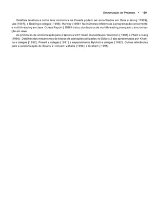 Sincronização de Processos • 159
Detalhes relativos a como Java sincroniza os threads podem ser encontrados em Oaks e Wong 11999|,
Lea (1997], e Gosling e colegas [ 1996]. Hartley (19981 faz inúmeras referencias a programação concorrente
e multithreading em Java. O Java Report [ 19981 tratou dos tópicos de multithreading avançado c sincroniza-
ção em Java.
As primitivas de sincronização para o Windows NT foram discutidas por Solomon [ 1998) e Pham e Garg
[1996|. Detalhes dos mecanismos de blocos de operações utilizados no Solaris 2 são apresentados por Khan-
na e colegas [1992], Powell e colegas [1991] e especialmente Bykholt e colegas [ 1992]. Outras referências
para a sincronização do Solaris 2 incluem Vahalia [1996] e Graham [ 1995|.
 