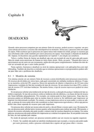Capítulo 8
DEADLOCKS
Quando vários processos competem por um número finito de recursos, poderá ocorrer o seguinte: um pro-
cesso solicita um recurso e o recurso não está disponível no momento. Nesse caso, o processo entra em estado
de espera. Pode acontecer que os processos em espera nunca mais mudem de estado, porque os recursos que
cies solicitaram estão sendo mantidos por outros processos em espera. Essa situação é chamada de deadlock
OU impasse. Já discutimos essa questão rapidamente no Capítulo 7, em relação aos semáforos.
Talvez a melhor forma de ilustrar um deadlock seja com um exemplo de uma lei aprovada pela assem-
bleia do estado norte-americano de Kansas no início deste século. Dizia, em parte: "Quando dois trens se
aproximarem um do outro em um cruzamento, ambos deverão parar completamente e nenhum dos dois de-
verá ser acionado até que o outro tenha partido."
Neste capítulo, ilustramos o deadlock no nível do sistema operacional e em aplicações Java com mul-
tithreading. Também são descritos os métodos que os sistemas operacionais e os programadores podem utili-
zar para lidar com o problema dos deadlocks.
8.1 • Modelo de sistema
Um sistema consiste em um número finito de recursos a serem distribuídos entre processos concorrentes.
Os recursos são divididos em vários tipos, cada qual consistindo em múltiplas instâncias idênticas. O espa-
ço na memória, ciclos de CPU, arquivos, blocos de operações de objetos e dispositivos de l/O (tais como
impressoras e unidades de fita) são exemplos de tipos de recursos. Se um sistema tiver duas CPUs, então o
tipo de recurso CPU terá duas instâncias. Da mesma forma, o tipo de recurso impressora poderá ter cinco
instâncias.
Se um processo solicitar uma instância de um tipo de recurso, a alocação de qualquer instância do tipo sa-
tisfará a requisição. Se isso não acontecer, então as instâncias não são idênticas, e as classes de tipo de recurso
não foram definidas adequadamente. Por exemplo, um sistema pode ter duas impressoras. Essas duas im-
pressoras podem ser definidas para estar na mesma classe de recurso se for indiferente qual impressora vai
imprimir wm determinado resultado. No entanto, se uma impressora estiver no nono andar e a outra no sub-
solo, as pessoas do nono andar talvez não considerem as duas impressoras equivalentes, e talvez seja preciso
definir uma classe separada de recursos para cada impressora.
Um processo deve solicitar um recurso antes de usá-lo, e deverá liberar o recurso após o uso. Da mesma for-
ma, um processo pode solicitar tantos recursos quantos achar necessários para realizar sua tarefa. Obviamente, o
número de recursos solicitados não pode exceder o número total de recursos disponíveis no sistema. Em outras
palavras, um processo não pode solicitar três impressoras se o sistema tiver apenas duas. Se um pedido como esse
for feito, ele será rejeitado pelo sistema.
No modo de operação normal, um processo somente poderá usar um recurso na seguinte sequencia:
1. Pedido: Se o pedido não puder ser satisfeito imediatamente (por exemplo, o recurso está sendo usado
por outro processo), então o processo solicitante deve esperar até que possa obter o recurso.
 