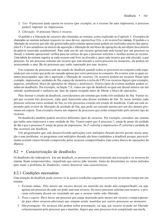Deadlocks • 161
2. Uso: O processo pode operar no recurso (por exemplo, se o recurso for uma impressora, o processo
poderá imprimir na impressora).
3. Liberação: O processo libera o recurso.
O pedido e a liberação de recursos são chamadas ao sistema, como explicado no Capítulo 3. Exemplos de
chamadas ao sistema incluem requeste rei ease device, openeclose file, e ali ocateefree memory. O pedido e a
liberação de recursos que não são gerenciados pelo sistema operacional podem ser realizados através das opera-
ções P c V nos semáforos ou através da aquisição e liberação de um bloco de operações de um objeto Java através
da palavra reservada synchronized. Para cada uso de um recurso gerenciado pelo kernel por um processo ou
thread, o sistema operacional verifica para ter certeza de que o processo solicitou e recebeu acesso ao recurso.
Uma tabela do sistema registra se cada recurso está livre ou alocado e, para cada recurso que está alocado, a que
processo. Se um processo solicitar um recurso que está alocado a outro processo no momento, ele poderá ser
acrescentado a uma fila de processos que estão esperando por esse recurso.
Um conjunto de processos está em estado de deadlock quando todos os processos no conjunto estão espe-
rando por um evento que pode ser causado apenas por outro processo no conjunto. Os eventos com os quais es-
tamos preocupados aqui são a aquisição c liberação de recursos. Os recursos podem ser recursos físicos (por
exemplo, impressoras, unidades de fita, espaço de memória e ciclos de CPU) ou recursos lógicos (por exemplo,
arquivos, semáforos, bloco de operações de objetos c monitores). Outros tipos de eventos também podem re-
sultar em deadlocks. Por exemplo, na Seção 7.8, vimos um tipo de deadlock no qual um thread entrava em um
método synchronized e realizava um laço de espera ocupada antes de liberar o bloco de operações.
Para ilustrar o estado de deadlock, consideramos um sistema que tenha três unidades de fita. Vamos su-
por que existam três processos, cada qual mantendo uma dessas unidades de fita. Se nesse instante cada
processo solicitar outra unidade de fita, os três processos estarão em estado de deadlock. Cada um está es-
perando pelo evento de liberação da unidade de fita, que pode ser causado apenas por um dos demais pro-
cessos em espera. Esse exemplo ilustra um impasse de processos que estão competindo pelo mesmo tipo de
recursos.
Os deadlocks também podem envolver diferentes tipos de recursos. Por exemplo, considere um sistema
que tenha uma impressora e uma unidade de fita. Vamos supor que 0 processo /', esteja de posse da unidade
de fita e que o processo Pr esteja de posse da impressora. Se P, solicitar a impressora e P, solicitar a unidade de
fita, ocorrerá um deadlock.
Um programador que está desenvolvendo aplicações com múltiplos threads deverá prestar muita aten-
ção a esse problema: os programas com múltiplos threads são bons candidatos a deadlock porque provavel-
mente existem vários threads competindo pelos recursos compartilhados (tais como blocos de operações de
objetos).
8.2 • Caracterização de deadlocks
Os deadlocks são indesejáveis. Em um deadlock, os processos nunca terminam sua execução e os recursos do
sistema ficam comprometidos, impedindo que outros jobs iniciem. Antes de discutirmos os vários métodos
para tratar o problema de deadlocks, vamos descrever suas características.
8.2.1 Condições necessárias
Uma situação de deadlock pode ocorrer se as quatro condições seguintes ocorrerem ao mesmo tempo em um
sistema:
1. Exclusão mútua: Pelo menos um recurso deverá ser mantido em modo não-compartilhado; ou seja,
apenas um processo de cada vez pode usar esse recurso. Se outro processo solicitar esse recurso, o pro-
cesso solicitante deverá ser retardado até que o recurso tenha sido liberado.
2. Posse e espera: Deve haver um processo que esteja mantendo pelo menos um recurso e esteja esperan-
do para obter recursos adicionais que estejam sendo mantidos por outros processos no momento.
3. Não-preempção: Os recursos não podem sofrer preempção; ou seja, um recurso só pode ser liberado
voluntariamente pelo processo que o mantém, depois que esse processo tiver completado sua tarefa.
 