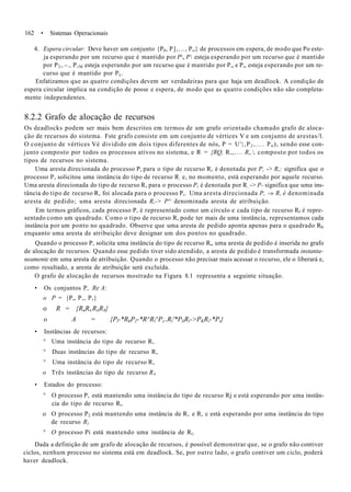 162 • Sistemas Operacionais
4. Espera circular: Deve haver um conjunto {P0, P],..., P„} de processos em espera, de modo que Po este-
ja esperando por um recurso que é mantido por P, P esteja esperando por um recurso que é mantido
por P2,.-., P,M esteja esperando por um recurso que é mantido por P„ e P„ esteja esperando por um re-
curso que é mantido por Py.
Enfatizamos que as quatro condições devem ser verdadeiras para que haja um deadlock. A condição de
espera circular implica na condição de posse e espera, de modo que as quatro condições não são completa-
mente independentes.
8.2.2 Grafo de alocação de recursos
Os deadlocks podem ser mais bem descritos em termos de um grafo orientado chamado grafo de aloca-
ção de recursos do sistema. Fste grafo consiste em um conjunto de vértices V e um conjunto de arestas/l.
O conjunto de vértices Vé dividido em dois tipos diferentes de nós, P = U'|,P2 ,.... Pn ), sendo esse con-
junto composto por todos os processos ativos no sistema, e R = {RQ, R,,.... R„, composto por todos os
tipos de recursos no sistema.
Uma aresta direcionada do processo P, para o tipo de recurso R, é denotada por P, -> R,; significa que o
processo P, solicitou uma instância do tipo de recurso R; e, no momento, está esperando por aquele recurso.
Uma aresta direcionada do tipo de recurso R, para o processo Pt é denotada por R; -> P- significa que uma ins-
tância do tipo de recurso R, foi alocada para o processo P,. Uma aresta direcionada P, -» R, é denominada
aresta de pedido; uma aresta direcionada R,-> P^ denominada aresta de atribuição.
Em termos gráficos, cada processo P, é representado como um círculo e cada tipo de recurso Rf é repre-
sentado como um quadrado. Como o tipo de recurso R, pode ter mais de uma instância, representamos cada
instância por um ponto no quadrado. Observe que uma aresta de pedido aponta apenas para o quadrado RT,
enquanto uma aresta de atribuição deve designar um dos pontos no quadrado.
Quando o processo P, solicita uma instância do tipo de recurso R,, uma aresta de pedido é inserida no grafo
de alocação de recursos. Quando esse pedido tiver sido atendido, a aresta de pedido é transformada instanta-
neamente em uma aresta de atribuição. Quando o processo não precisar mais acessar o recurso, ele o liberará e,
como resultado, a aresta de atribuição será excluída.
O grafo de alocação de recursos mostrado na Figura 8.1 representa a seguinte situação.
• Os conjuntos P, Re A:
o P = {P„ P,, P,}
o R = {RuRi,RiiR4}
o A = {Pl-*RhP2-*R^Rl^Pz>Rl'*PliRi->PKRi-*Pi}
• Instâncias de recursos:
° Uma instância do tipo de recurso R,
° Duas instâncias do tipo de recurso R,
° Uma instância do tipo de recurso R,
o Três instâncias do tipo de recurso R4
• Estados do processo:
° O processo P, está mantendo uma instância do tipo de recurso Rj e está esperando por uma instân-
cia do tipo de recurso R,.
o O processo P2 está mantendo uma instância de R, e R, c está esperando por uma instância do tipo
de recurso R}
° O processo Pi está mantendo uma instância de Rt.
Dada a definição de um grafo de alocação de recursos, é possível demonstrar que, se o grafo não contiver
ciclos, nenhum processo no sistema está em deadlock. Se, por outro lado, o grafo contiver um ciclo, poderá
haver deadlock.
 