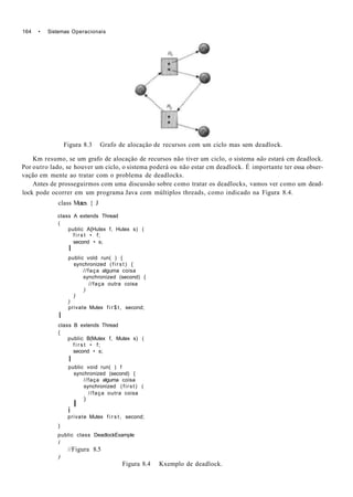 164 • Sistemas Operacionais
Figura 8.3 Grafo de alocaçâo de recursos com um ciclo mas sem deadlock.
Km resumo, se um grafo de alocaçâo de recursos não tiver um ciclo, o sistema não estará cm deadlock.
Por outro lado, se houver um ciclo, o sistema poderá ou não estar cm deadlock. É importante ter essa obser-
vação em mente ao tratar com o problema de deadlocks.
Antes de prosseguirmos com uma discussão sobre como tratar os deadlocks, vamos ver como um dead-
lock pode ocorrer em um programa Java com múltiplos threads, como indicado na Figura 8.4.
class Mutex { J
class A extends Thread
(
public A{Hutex f, Hutex s) (
f i r s t • f;
second • s;
I
public vold run( ) {
synchronized ( f i r s t ) {
//faça alguma coisa
synchronized (second) {
//faça outra coisa
)
)
)
private Mutex f i r $ t , second;
I
class B extends Thread
{
public B(Mutex f, Mutex s) (
f i r s t • f;
second • s;
I
public void run( ) f
synchronized (second) {
//faça alguma coisa
synchronized (first) (
//faça outra coisa
)
I
i
private Mutex f i r s t , second;
}
public class DeadlockExample
i
//Figura 8.5
)
Figura 8.4 Kxemplo de deadlock.
 