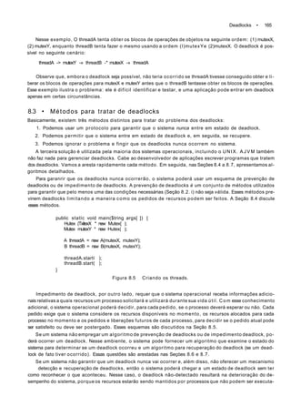 Deadlocks • 165
Nesse exemplo, O threadA tenta obter os blocos de operações de objetos na seguinte ordem: (1) mutexX,
(2) mutexY, enquanto threadB tenta fazer o mesmo usando a ordem (l)mutexYe (2)mutexX. O deadlock é pos-
sível no seguinte cenário:
threadA -> mutexY -» threadB -* mutexX -» threadA
Observe que, embora o deadlock seja possível, não teria ocorrido se threadA tivesse conseguido obter e li-
berar os blocos de operações para mutexX e mutexY antes que o threadB tentasse obter os blocos de operações.
Esse exemplo ilustra o problema: ele é difícil identificar e testar, e uma aplicação pode entrar em deadlock
apenas em certas circunstâncias.
8.3 • Métodos para tratar de deadlocks
Basicamente, existem três métodos distintos para tratar do problema dos deadlocks:
1. Podemos usar um protocolo para garantir que o sistema nunca entre em estado de deadlock.
2. Podemos permitir que o sistema entre em estado de deadlock e, em seguida, se recupere.
3. Podemos ignorar o problema e fingir que os deadlocks nunca ocorrem no sistema.
A terceira solução é utilizada pela maioria dos sistemas operacionais, incluindo o UNIX. A J V M também
não faz nada para gerenciar deadlocks. Cabe ao desenvolvedor de aplicações escrever programas que tratem
dos deadlocks. Vamos a aresta rapidamente cada método. Em seguida, nas Seções 8.4 a 8.7, apresentamos al-
goritmos detalhados.
Para garanrir que os deadlocks nunca ocorrerão, o sistema poderá usar um esquema de prevenção de
deadlocks ou de impedimento de deadlocks. A prevenção de deadlocks é um conjunto de métodos utilizados
para garantir que pelo menos uma das condições necessárias (Seção 8.2. i) não seja válida. Esses métodos pre-
vinem deadlocks limitando a maneira como os pedidos de recursos podem ser feitos. A Seção 8.4 discute
esses métodos.
public statlc voíd main($tring args[ ]) {
Hutex (TxitexX * new Mutex{ );
Mutex mutexY * new Hutex( );
A threadA = new A(mutexX, mutexY);
B threadB = new B(mutexX, mutexY);
threadA.startí );
threadB.start( );
}
Figura 8.5 Criando os threads.
Impedimento de deadlock, por outro lado, requer que o sistema operacional receba informações adicio-
nais relativas a quais recursos um processo solicitará e utilizará durante sua vida útil. Com esse conhecimento
adicional, o sistema operacional poderá decidir, para cada pedido, se o processo deverá esperar ou não. Cada
pedido exige que o sistema considere os recursos disponíveis no momento, os recursos alocados para cada
processo no momento e os pedidos e liberações futuros de cada processo, para decidir se o pedido atual pode
ser satisfeito ou deve ser postergado. Esses esquemas são discutidos na Seção 8.5.
Se um sistema não empregar um algoritmo de prevenção de deadlocks ou de impedimento deadlock, po-
derá ocorrer um deadlock. Nesse ambiente, o sistema pode fornecer um algoritmo que examine o estado do
sistema para determinar se um deadlock ocorreu e um algoritmo para recuperação do deadlock (se um dead-
lock de fato tiver ocorrido). Essas questões são arestadas nas Seçóes 8.6 e 8.7.
Se um sistema não garantir que um deadlock nunca vai ocorrer e, além disso, não oferecer um mecanismo
detecção e recuperação de deadlocks, então o sistema poderá chegar a um estado de deadlock sem ter
como reconhecer o que aconteceu. Nesse caso, o deadlock não-detectado resultará na deterioração do de-
sempenho do sistema, porque os recursos estarão sendo mantidos por processos que não podem ser executa-
 