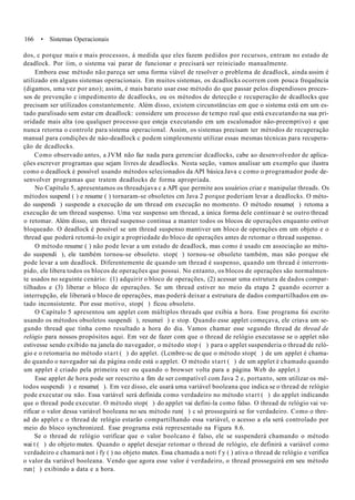 166 • Sistemas Operacionais
dos, c porque mais e mais processos, à medida que eles fazem pedidos por recursos, entram no estado de
deadlock. Por íim, o sistema vai parar de funcionar e precisará ser reiniciado manualmente.
Embora esse método não pareça ser uma forma viável de resolver o problema de deadlock, ainda assim é
utilizado em alguns sistemas operacionais. Em muitos sistemas, os dcadlocks ocorrem com pouca frequência
(digamos, uma vez por ano); assim, é mais barato usar esse método do que passar pelos dispendiosos proces-
sos de prevenção c impedimento de dcadlocks, ou os métodos de detecção e recuperação de dcadlocks que
precisam ser utilizados constantemente. Além disso, existem circunstâncias em que o sistema está em um es-
tado paralisado sem estar cm deadlock: considere um processo de tempo real que está executando na sua pri-
oridade mais alta (ou qualquer processo que esteja executando em um escalonador não-preemptivo) e que
nunca retorna o controle para sistema operacional. Assim, os sistemas precisam ter métodos de recuperação
manual para condições de nào-deadlock c podem simplesmente utilizar essas mesmas técnicas para recupera-
ção de dcadlocks.
Como observado antes, a JVM não faz nada para gerenciar dcadlocks, cabe ao desenvolvedor de aplica-
ções escrever programas que sejam livres de deadlocks. Nesta seção, vamos analisar um exemplo que ilustra
como o deadlock é possível usando métodos selecionados da API básica Java c como o programador pode de-
senvolver programas que tratem deadlocks de forma apropriada.
No Capítulo 5, apresentamos os threadsjava c a API que permite aos usuários criar e manipular threads. Os
métodos suspend ( ) e resume ( ) tornaram-se obsoletos cm Java 2 porque poderiam levar a deadlocks. O méto-
do suspendi ) suspende a execução de um thread em execução no momento. O método resume( ) retoma a
execução de um thread suspenso. Uma vez suspenso um thread, a única forma dele continuar é se outro thread
o retomar. Além disso, um thread suspenso continua a manter todos os blocos de operações enquanto estiver
bloqueado. O deadlock é possível se um thread suspenso mantiver um bloco de operações em um objeto e o
thread que poderá retomá-lo exigir a propriedade do bloco de operações antes de retomar o thread suspenso.
O método resume ( ) não pode levar a um estado de deadlock, mas como é usado cm associação ao méto-
do suspendi ), ele também tornou-se obsoleto. stop( ) tornou-se obsoleto também, mas não porque ele
pode levar a um deadlock. Diferentemente de quando um thread é suspenso, quando um thread é interrom-
pido, ele libera todos os blocos de operações que possui. No entanto, os blocos de operações são normalmen-
te usados no seguinte cenário: (1) adquirir o bloco de operações, (2) acessar uma estrutura de dados compar-
tilhados e (3) liberar o bloco de operações. Se um thread estiver no meio da etapa 2 quando ocorrer a
interrupção, ele liberará o bloco de operações, mas poderá deixar a estrutura de dados compartilhados em es-
tado inconsistente. Por esse motivo, stop( ) ficou obsoleto.
O Capítulo 5 apresentou um applet com múltiplos threads que exibia a hora. Esse programa foi escrito
usando os métodos obsoletos suspendi ), resumeí ) e stop. Quando esse applet começava, ele criava um se-
gundo thread que tinha como resultado a hora do dia. Vamos chamar esse segundo thread de thread de
relógio para nossos propósitos aqui. Em vez de fazer com que o thread de relógio executasse se o applet não
estivesse sendo exibido na janela do navegador, o método stop ( ) para o applet suspenderia o thread de reló-
gio e o retomaria no método start ( ) do applet. (Lcmbre-sc de que o método stop( ) de um applet é chama-
do quando o navegador sai da página onde está o applet. O método start ( ) de um applet é chamado quando
um applet é criado pela primeira vez ou quando o browser volta para a página Web do applet.)
Esse applet de hora pode ser reescrito a fim de ser compatível com Java 2 e, portanto, sem utilizar os mé-
todos suspendi ) e resume( ). Em vez disso, ele usará uma variável booleana que indica se o thread de relógio
pode executar ou não. Essa variável será definida como verdadeiro no método start ( ) do applet indicando
que o thread pode executar. O método stop( ) do applet vai defini-la como falso. O thread de relógio vai ve-
rificar o valor dessa variável booleana no seu método run( ) c só prosseguirá se for verdadeiro. Como o thre-
ad do applet c o thread de relógio estarão compartilhando essa variável, o acesso a ela será controlado por
meio do bloco synchronized. Esse programa está representado na Figura 8.6.
Se o thread de relógio verificar que o valor boolcano é falso, ele se suspenderá chamando o método
wai t ( ) do objeto mutex. Quando o applet desejar retomar o thread de relógio, ele definirá a variável como
verdadeiro e chamará not i fy ( ) no objeto mutex. Essa chamada a noti f y ( ) ativa o thread de relógio e verifica
o valor da variável booleana. Vendo que agora esse valor é verdadeiro, o thread prosseguirá em seu método
run{ ) exibindo a data e a hora.
 