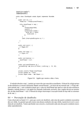 Detdloda • 167
import.java.applet.*;
1mport.java.awt.*;
public class ClockApplet exteds Applet implements Runnable
{
public void run ( ){
Thread me = Thread.currentThread( );
•hfle (clockThread == me) (
try {
Thread.sleep{1000);
repaint( );
synchronized (mutex) í
while (ok == false)
mutex.wait( );
I
}
catch (InterruptedExcçption e) 1 )
}
)
public void start( ) {
// Figura 8.7
I
public void stop( ) {
// Figura 8.7
1
public void destroy( ) (
clockThread = n u l l ;
I
public void paint(Graphics g) (
g.drawStringí new java.util.Date( ).toString( ), 10, 30);
I
private volatile Thread clockThread;
private boolean ok • false;
private Object mutex - new Object ( );
}
Figura 8.6 Applet que mostra a data c hora.
O método obsoleto stop( ) poderá ser removido com uma tática semelhante. O thread de relógio prime-
iro faz referência a si mesmo chamando Thread .currentThread ( ) no início do seu método run( ). O laço whi -
ledo método run( ) será verdadeiro desde que o valor de clockThread seja igual ao valor da auto-referência.
Quando o método destroy ( ) do applet for chamado (indicando, portanto, que o applet deverá ser termina-
do), ele fará clockThread = null. O thread de relógio interrompe a execução saindo do laço whi lee retornan-
do de run( ).
8.4 • Prevenção de deadlocks
Como observado na Seção 8.2.1, para que ocorra um deadlock, cada uma das quatro condições necessárias
deve ser válida. Ao garantir que pelo menos uma dessas condições não seja válida, é possível prevenir a ocor-
rência de um deadlock. Vamos aprofundar esse conceito, examinando cada uma das quatro condições neces-
sárias separadamente.
 