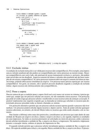 168 • Sistemas Operacionais
//este método é chamado quando o applet
//é iniciado ou quando voltamos ao applet
public void start( ) {
if (clockThread •- null) (
ok •« true;
clockThread • new Ihread(this);
ClockThread.start( );
I
else í
synchronized(mutex) 1
ok • true;
mutex.notify{ );
í
í
»
//este método è chamado quando salmos
//da página onde o applet está
public void stop( ) {
if (clockThread !- null) í
synchronized(mutex) {
ok * false;
)
clockThread • n u l l ;
I
í
Figura 8.7 Métodos start( ) e stop do applet.
8.4.1 Exclusão mútua
A condição de exclusão mútua deve ser válida para recursos nâo-compartilhaveis. Por exemplo, uma impres-
sora ou método synchroni zed não podem ser compartilhados por vários processos ao mesmo tempo. Recur-
sos compartilháveis, por outro lado, não precisam de acesso mutuamente exclusivo e, portanto, não podem
estar envolvidos em um deadloek. Arquivos somente de leitura e métodos não-synchroni zed são bons exem-
plos de um recurso compartiIhável. Se vários processos tentarem abrir um arquivo somente de leitura ao mes-
mo tempo, poderão obter acesso simultâneo ao arquivo. Um processo nunca precisa esperar por um recurso
compartilhável. Em geral, no entanto, não é possível prevenir deadlocks negando a condição de exclusão
mútua: alguns recursos são intrinsecamente náo-compartilháveis.
8.4.2 Posse e espera
Para ter certeza de que a condição posse e espera (hold-and-wait) nunca vai ocorrer no sistema, é preciso ga-
rantir que, sempre que um processo solicitar um recurso, ele não mantenha outros recursos. Um protocolo
que pode ser usado exige que processo solicite e receba todos os seus recursos antes de começar a execução. É
possível implementar esse requisito exigindo que as chamadas ao sistema que solicitam os recursos para de-
terminado processo precedam todas as demais chamadas ao sistema.
Um protocolo alternativo permite que um processo solicite recursos apenas quando o processo não tiver
nenhum. Um processo poderá solicitar alguns recursos e depois usá-los. Antes de poder solicitar quaisquer
recursos adicionais, no entanto, ele deverá liberar todos os recursos que estão sendo alocados a ele no mo-
mento.
Para ilustrar a diferença entre esses dois protocolos, consideramos um processo que copia dados de unia
unidade de fita para um arquivo em disco, ordena o arquivo em disco e, em seguida, imprime os resultados
em uma impressora. Se todos os recursos precisarem ser solicitados no início do processo, então o processo
deverá solicitar inicialmente a unidade de fita, o arquivo cm disco e a impressora. Ele manterá a impressora
durante a execução inteira, embora só precise da impressora no fim.
O segundo método permite que o processo solicite inicialmente apenas a unidade de fita c o arquivo em
disco. Ele copia da unidade para o disco e, em seguida, libera a unidade de fita e o arquivo em disco. O proces-
 
