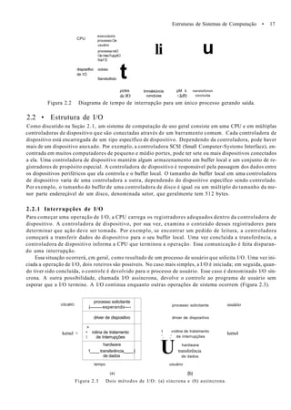Estruturas de Sistemas de Computação • 17
CPU
executaixlo
processo Oe
usuário
processa noO
Oe mlecTupçAO
tlet'0
drsposrtfvo ocioso
de IO
Itansloiltxlo t
li u
ptdkk
de l/O
tmnsleiúncia
concluías
pM k
<Jel'0
nanstofúnon
concluída
Figura 2.2 Diagrama de tempo de interrupção para um único processo gerando saída.
2.2 • Estrutura de I/O
Como discutido na Seçáo 2.1, um sistema de computação de uso geral consiste em uma CPU e em múltiplas
controladoras de dispositivo que são conectadas através de um barramento comum. Cada controladora de
dispositivo está encarregada de um tipo específico de dispositivo. Dependendo da controladora, pode haver
mais de um dispositivo anexado. Por exemplo, a controladora SCSI (Small Computer-Systems Interface), en-
contrada em muitos computadores de pequeno e médio portes, pode ter sete ou mais dispositivos conectados
a ela. Uma controladora de dispositivo mantém algum armazenamento em buffer local e um conjunto de re-
gistradores de propósito especial. A controladora de dispositivo é responsável pela passagem dos dados entre
os dispositivos periféricos que ela controla e o buffer local. O tamanho do buffer local em uma controladora
de dispositivo varia de uma controladora a outra, dependendo do dispositivo específico sendo controlado.
Por exemplo, o tamanho do buffer de uma controladora de disco é igual ou um múltiplo do tamanho da me-
nor parte endereçável de um disco, denominada setor, que geralmente tem 512 bytes.
2.2.1 Interrupções de I/O
Para começar uma operação de I/O, a CPU carrega os registradores adequados dentro da controladora de
dispositivo. A controladora de dispositivo, por sua vez, examina o conteúdo desses registradores para
determinar que ação deve ser tomada. Por exemplo, se encontrar um pedido de leitura, a controladora
começará a transferir dados do dispositivo para o seu buffer local. Uma vez concluída a transferência, a
controladora de dispositivo informa a CPU que terminou a operação. Essa comunicação é feita disparan-
do uma interrupção.
Essa situação ocorrerá, cm geral, como resultado de um processo de usuário que solicita I/O. Uma vez ini-
ciada a operação de I/O, dois roteiros são possíveis. No caso mais simples, a I/O é iniciada; em seguida, quan-
do tiver sido concluída, o controle é devolvido para o processo de usuário. Esse caso é denominado I/O sín-
crona. A outra possibilidade, chamada I/O assíncrona, devolve o controle ao programa de usuário sem
esperar que a I/O termine. A I/O continua enquanto outras operações de sistema ocorrem (Figura 2.3).
USUâfiO
kernel <
processo solicitante
| esperando—-
driver de dispositivo
>
• rotina de tratamento
 de Interrupções
hardware
1 transferência |
de dados
tempo
(a)
processo solicitante
driver de dispositivo
t «rotina de tratamento
', ,' de interrupções
U hardware
transferência
de dados
usuáno
(b)
usuário
kernol
Figura 2.3 Dois métodos de I/O: (a) síncrona e (b) assíncrona.
 