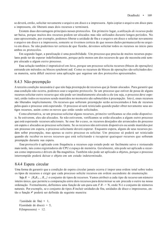 Dcadlocki • 169
so deverá, então, solicitar novamente o arquivo em disco e a impressora. Após copiar o arquivo em disco para
a impressora, ele liberará esses dois recursos e terminará.
Existem duas desvantagens principais nesses protocolos. Em primeiro lugar, a utilização de recursos pode
ser baixa, porque muitos dos recursos podem ser alocados mas não utilizados durante longos períodos. No
caso apresentado, por exemplo, podemos liberar a unidade de fita e o arquivo em disco e solicitar novamente
o arquivo em disco e a impressora, somente se tivermos certeza de que nossos dados permanecerão no arqui-
vo em disco. Se não pudermos ter certeza de que ficarão, devemos solicitar todos os recursos no início para
ambos os protocolos.
Em segundo lugar, a paralisação é uma possibilidade. Um processo que precisa de muitos recursos popu-
lares pode ter de esperar indefinidamente, porque pelo menos um dos recursos de que ele necessita está sem-
pre alocado a algum outro processo.
Essa solução também é impraticável em Java, porque um processo solicita recursos (blocos de operações)
entrando em métodos ou blocos synchroni zed. Como os recursos de blocos de operações são solicitados des-
sa maneira, seria difícil escrever uma aplicação que seguisse um dos protocolos apresentados.
8.4.3 Não-preempção
A terceira condição necessária é que não haja preempção de recursos que já foram alocados. Para garantir que
essa condição não ocorra, podemos usar o seguinte protocolo. Se um processo que estiver de posse de alguns
recursos solicitar outro recurso que não pode ser imediatamente alocado a ele (ou seja, o processo deve espe-
rar), então todos os recursos sendo mantidos no momento são submetidos à preempção. Isto é, esses recursos
são liberados implicitamente. Os recursos que sofreram preempção serão acrescentados à lista de recursos
pelos quais o processo está esperando. O processo só será reiniciado quando puder obter novamente seus an-
tigos recursos, assim como os novos que estão sendo solicitados.
Como alternativa, se um processo solicitar alguns recursos, primeiro verificamos se eles estão disponíve-
is. Se estiverem, eles são alocados. Se não estiverem, verificamos se estão alocados a algum outro processo
que está esperando recursos adicionais. Se esse for o caso, os recursos desejados são arrancados do processo
em espera e alocados ao processo solicitante. Se os recursos não estiverem disponíveis ou sendo mantidos por
um processo em espera, o processo solicitante deverá esperar. Enquanto espera, alguns de seus recursos po-
dem sofrer preempção, mas apenas se outro processo os solicitar. Um processo só poderá ser reiniciado
quando ele receber os novos recursos que está solicitando e recuperar quaisquer recursos que sofreram
preempção durante sua espera.
Esse protocolo é aplicado com frequência a recursos cujo estado pode ser facilmente saivo e restaurado
mais tarde, tais como registradores de CPU e espaço de memória. Geralmente, não pode ser aplicado a recur-
sos como impressora e drivers de fita magnética. Também não pode ser aplicado a objetos, porque o processo
interrompido poderá deixar o objeto em um estado indeterminado.
8.4.4 Espera circular
Uma forma de garantir que a condição de espera circular jamais ocorra é impor uma ordem total sobre todos
os tipos de recursos e exigir que cada processo solicite recursos em ordem ascendente de enumeração.
Seja R = {RitR!t...t R,„} o conjunto de tipos de recursos. Vamos atribuir a cada tipo de recurso um número
inteiro único, que permite a comparação entre dois recursos para determinar se um precede o outro na nossa
ordenação. Formalmente, definimos uma função de um-para-um F:R -+ N, onde N é o conjunto de números
naturais. Por exemplo, se o conjunto de tipos R incluir unidades de fita, unidades de disco e impressoras, en-
tão a função /•" poderá ser definida da seguinte maneira:
/'(unidade de fita) • 1,
F(unidade de disco) = 5,
F(Impressora) = 12.
 