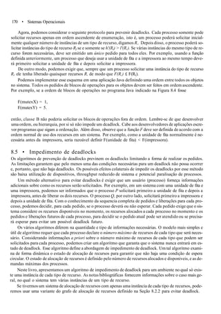 170 • Sistemas Operacionais
Agora, podemos considerar o seguinte protocolo para prevenir deadlocks. Cada processo somente pode
solicitar recursos apenas em ordem ascendente de enumeração, isto é, um processo poderá solicitar inicial-
mente qualquer número de instâncias de um tipo de recurso, digamos R,. Depois disso, o processo poderá so-
licitar instâncias do tipo de recurso Rf se e somente se h'(Rt) > l'(R,). Se várias instâncias do mesmo tipo de re-
curso forem necessárias, deve ser emitido um único pedido para todos eles. Por exemplo, usando a função
definida anteriormente, um processo que deseja usar a unidade de fita e a impressora ao mesmo tempo deve-
rá primeiro solicitar a unidade de fita e depois solicitar a impressora.
De outro modo, podemos exigir que, sempre que um processo solicitar uma instância do tipo de recurso
Rr ele tenha liberado quaisquer recursos R, de modo que F(R,) £ F(R().
Podemos implementar esse esquema em uma aplicação Java definindo uma ordem entre todos os objetos
no sistema. Todos os pedidos de blocos de operações para os objetos devem ser feitos em ordem ascendente.
Por exemplo, se a ordem de blocos de operações no programa Java indicado na Figura 8.4 fosse
F(mutexX) = 1,
F(mutexY) = 5.
então, classe B não poderia solicitar os blocos de operações fora de ordem. Lembre-sc de que desenvolver
uma ordem, ou hierarquia, por si só não impede um dcadlock. Cabe aos desenvolvedores de aplicações escre-
ver programas que sigam a ordenação. Além disso, observe que a função F deve ser definida de acordo com a
ordem normal de uso dos recursos em um sistema. Por exemplo, como a unidade de fita normalmente é ne-
cessária antes da impressora, seria razoável definir F(unidade de fita) < F(impressora).
8.5 • Impedimento de deadlocks
Os algoritmos de prevenção de deadlocks previnem os deadlocks limitando a forma de realizar os pedidos.
As limitações garantem que pelo menos uma das condições necessárias para um deadlock não possa ocorrer
e, portanto, que não haja deadlocks. Os possíveis efeitos colaterais de impedir os deadlocks por esse método
são baixa utilização de dispositivos, throughput reduzido de sistema e potencial paralisação de processos.
Um método alternativo para evitar deadlocks é exigir que um usuário (processo) forneça informações
adicionais sobre como os recursos serão solicitados. Por exemplo, em um sistema com uma unidade de fita e
uma impressora, podemos ser informados que o processo P solicitará primeiro a unidade de fita e depois a
impressora, antes de liberar os dois recursos. O processo Q, por outro lado, solicitará primeiro a impressora e
depois a unidade de fita. Com o conhecimento da sequencia completa de pedidos e liberações para cada pro-
cesso, podemos decidir, para cada pedido, se o processo deverá ou não esperar. Cada pedido exige que o sis-
tema considere os recursos disponíveis no momento, os recursos alocados a cada processo no momento e os
pedidos e liberações futuros de cada processo, para decidir se o pedido atual pode ser atendido ou se precisa-
rá esperar para evitar um possível deadlock futuro.
Os vários algoritmos diferem na quantidade e tipo de informações necessárias. O modelo mais simples e
útil de algoritmo requer que cada processo declare o número máximo de recursos de cada tipo que será neces-
sário. Considerando informações a priori sobre o número máximo de recursos de cada tipo que podem ser
solicitados para cada processo, podemos criar um algoritmo que garanta que o sistema nunca entrará em es-
tado de deadlock. Esse algoritmo define a abordagem de impedimento de deadlock. Um tal algoritmo exami-
na de forma dinâmica o estado de alocação de recursos para garantir que não haja uma condição de espera
circular. O estado de alocação de recursos é definido pelo número de recursos alocados e disponíveis, e as de-
mandas máximas dos processos.
Neste livro, apresentamos um algoritmo de impedimento de deadlock para um ambiente no qual só exis-
te uma instância de cada tipo de recurso. As notas bibliográficas fornecem informações sobre o caso mais ge-
ral, no qual o sistema tem várias instâncias de um tipo de recurso.
Se tivermos um sistema de alocação de recursos com apenas uma instância de cada tipo de recursos, pode-
remos usar uma variante do grafo de alocação de recursos definido na Seção 8.2.2 para evitar deadlock.
 