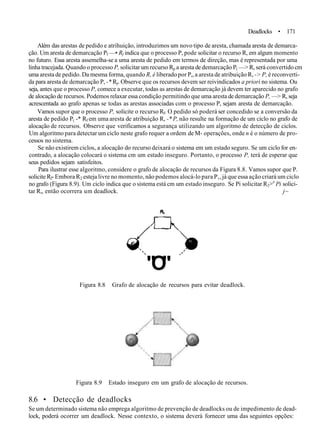 Deadlocks • 171
Além das arestas de pedido e atrihuição, introduzimos um novo tipo de aresta, chamada aresta de demarca-
ção. Um aresta de demarcação Pf —• Rf indica que o processo P, pode solicitar o recurso R, em algum momento
no futuro. Essa aresta assemelha-se a uma aresta de pedido em termos de direção, mas é representada por uma
linha tracejada. Quando o processo P, solicitar um recurso Rp a aresta de demarcação P( —> R, será convertido cm
uma aresta de pedido. Da mesma forma, quando R, é liberado por P„ a aresta de atribuição R, -> P, é reconverti-
da para aresta de demarcação P, -* Ry. Observe que os recursos devem ser reivindicados a priori no sistema. Ou
seja, antes que o processo P, comece a executar, todas as arestas de demarcação já devem ter aparecido no grafo
de alocação de recursos. Podemos relaxar essa condição permitindo que uma aresta de demarcação P, —> R, seja
acrescentada ao grafo apenas se todas as arestas associadas com o processo P, sejam aresta de demarcação.
Vamos supor que o processo P, solicite o recurso Rf. O pedido só poderá ser concedido se a conversão da
aresta de pedido P( -* Rf em uma aresta de atribuição R, -* P, não resulte na formação de um ciclo no grafo de
alocação de recursos. Observe que verificamos a segurança utilizando um algoritmo de detecção de ciclos.
Um algoritmo para detectar um ciclo neste grafo requer a ordem de M- operações, onde n é o número de pro-
cessos no sistema.
Se não existirem ciclos, a alocação do recurso deixará o sistema em um estado seguro. Se um ciclo for en-
contrado, a alocação colocará o sistema cm um estado inseguro. Portanto, o processo P, terá de esperar que
seus pedidos sejam satisfeitos.
Para ilustrar esse algoritmo, considere o grafo de alocação de recursos da Figura 8.8. Vamos supor que P.
solicite R2- Embora R2 esteja livre no momento, não podemos alocá-lo para P,, já que essa ação criará um ciclo
no grafo (Figura 8.9). Um ciclo indica que o sistema está cm um estado inseguro. Se Pi solicitar R2>e
Pi solici-
tar R,, então ocorrera um deadlock. j~
"O"
Figura 8.8 Grafo de alocação de recursos para evitar deadlock.
Figura 8.9 Estado inseguro em um grafo de alocação de recursos.
8.6 • Detecção de deadlocks
Se um determinado sistema não emprega algoritmo de prevenção de deadlocks ou de impedimento de dead-
lock, poderá ocorrer um deadlock. Nesse contexto, o sistema deverá fornecer uma das seguintes opções:
 