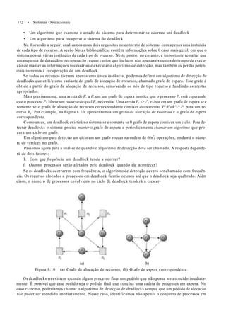 172 • Sistemas Operacionais
• Um algoritmo que examine o estado do sistema para determinar se ocorreu uni deadlock
• Um algoritmo para recuperar o sistema do deadlock
Na discussão a seguir, analisamos esses dois requisitos no contexto de sistemas com apenas uma instância
de cada tipo de recurso. A seção Notas bibliográficas contém informações sobre 0 caso mais geral, em que o
sistema possui várias instâncias de cada tipo de recurso. Neste ponto, no entanto, é importante ressaltar que
um esquema de detecção c recuperação requer custos que incluem não apenas os custos do tempo de execu-
ção de manter as informações necessárias e executar o algoritmo de detecção, mas também as perdas poten-
ciais inerentes à recuperação de um deadlock.
Se todos os recursos tiverem apenas uma única instância, podemos definir um algoritmo de detecção de
deadlocks que utili/e uma variante do grafo de alocação de recursos, chamado grafo de espera. Esse grafo é
obtido a partir do grafo de alocação de recursos, removendo os nós de tipo recurso e fundindo as arestas
apropriadas.
Mais precisamente, uma aresta de P, a P, em um grafo de espera implica que o processo P, está esperando
que o processo P- libere um recurso do qual P, necessita. Uma aresta P, -> /', existe em um grafo de espera se e
somente se o grafo de alocação de recursos correspondente contiver duas arestas P^R^eR^-* P, para um re-
curso Rq. Por exemplo, na Figura 8.10, apresentamos um grafo de alocação de recursos e o grafo de espera
correspondente.
Como antes, um deadlock existirá no sistema se e somente se 0 grafo de espera contiver um ciclo. Para de-
tectar deadlocks o sistema precisa manter o grafo de espera e periodicamente chamar um algoritmo que pro-
cura um ciclo no grafo.
Um algoritmo para detectar um ciclo cm um grafo requer na ordem de 0(n2
) operações, onden é o núme-
ro de vértices no grafo.
Passamos agora para a análise de quando o algoritmo de detecção deve ser chamado. A resposta depende-
rá de dois fatores:
I. Com que frequência um deadlock tende a ocorrer?
I. Quantos processos serão afetados pelo deadlock quando ele acontecer?
Se os deadlocks ocorrerem com frequência, o algoritmo de detecção deverá ser chamado com frequên-
cia. Os recursos alocados a processos em deadlock ficarão ociosos até que o deadlock seja quebrado. Além
disso, o número de processos envolvidos no ciclo de deadlock tenderá a crescer-
ia) (b)
Figura 8.10 (a) Grafo de alocação de recursos, (b) Grafo de espera correspondente.
Os deadlocks srt existem quando algum processo fizer um pedido que não possa ser atendido imediata-
mente. É possível que esse pedido seja o pedido final que conclua uma cadeia de processos em espera. No
caso extremo, poderíamos chamar o algoritmo de detecção de deadlocks sempre que um pedido de alocação
não puder ser atendido imediatamente. Nesse caso, identificamos não apenas o conjunto de processos em
 