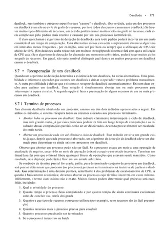 Desdlodu • 173
deadlock, mas também o processo específico que "causou" o deadlock. (Na verdade, cada um dos processos
em deadlock é um elo no ciclo do grafo de recursos, por isso todos eles juntos causaram o deadlock.) Se hou-
ver muitos tipos diferentes de recursos, um pedido poderá causar muitos ciclos no grafo de recursos, cada ci-
clo completado pelo pedido mais recente e causado por um dos processos identificáveis.
É claro que chamar o algoritmo de detecção de dcadlocks para todo pedido poderá incorrer em um custo
considerável em tempo de computação. Uma alternativa menos cara seria simplesmente chamar o algoritmo
em intervalos menos frequentes - por exemplo, uma vez por hora ou sempre que a utilização de CPU cair
abaixo de 40%. (Um deadlock acaba reduzindo em muito o throughput do sistema e fará com que a utilização
de CPU caia.) Se o algoritmo de detecção for chamado em momentos arbitrários, poderá haver muitos ciclos
no grafo de recursos. Em geral, não seria possível distinguir qual dentre os muitos processos em deadlock
causou o deadlock.
8.7 • Recuperação de um deadlock
Quando um algoritmo de detecção determina a existência de um deadlock, há várias alternativas- Uma possi-
bilidade c informar o operador que ocorreu um deadlock e deixar o operador tratar o problema manualmen-
te. A outra possibilidade é deixar que o sistema se recupere do deadlock automaticamente- Existem duas op-
ções para quebrar um deadlock. Uma solução é simplesmente abortar um ou mais processos para
interromper a espera circular. A segunda opção é fazer a preempção de alguns recursos de um ou mais pro-
cessos em deadlock.
8.7.1 Termino de processos
Para eliminar dcadlocks abortando um processo, usamos um dos dois métodos apresentados a seguir. Em
ambos os métodos, o sistema recupera todos os recursos alocados aos processos terminados.
• Aborlar lodos os processos em deadlock: Esse método claramente interromperá o ciclo de deadlock,
mas com grande custo, já que esses processos podem ter tido um longo tempo de computação e os re-
sultados dessas computações parciais terão de ser descartados, devendo provavelmente ser recalcula-
dos mais tarde.
• Abortar um processo de cada vez até eliminar o ciclo de deadlock: Esse método envolve um grande cus-
to, já que, depois que cada processo é abortado, um algoritmo de detecção de deadlocks deve ser cha-
mado para determinar se ainda existem processos em deadlock.
Observe que abortar um processo pode não ser fácil. Se o processo estava cm meio a uma operação de
atualização de arquivo, encerrá-lo no meio da operação deixará o arquivo em estado incorreto. Terminar um
thread Java faz com que o thread libere quaisquer blocos de operações que estavam sendo mantidos. Como
resultado, o(s) objcto(s) poderá(ão) ficar em um estado arbitrário.
Se o método de término parcial for usado, então, para determinado conjunto de processos em deadlock,
será preciso determinar que processo (ou processos) precisam ser terminados na tentativa de quebrar o dead-
lock. Kssa determinação é uma decisão política, semelhante à dos problemas de escalonamento de CPU. A
questão é basicamente económica; devemos abortar os processos cujo término incorrerá em custo mínimo.
Infelizmente, o termo custo mínimo não é exato. Muitos fatores podem determinar qual processo será esco-
lhido, incluindo:
1. Qual a prioridade do processo
2. Quanto tempo o processo ficou computando e por quanto tempo ele ainda continuará executando
antes de concluir sua tarefa designada
3. Quantos e que tipos de recursos o processo utilizou (por exemplo, se os recursos são de fácil preemp-
ção)
4. Quantos recursos mais o processo precisa para concluir
5. Quantos processos precisarão ser terminados
6. Se o processo é interativo ou batch
 