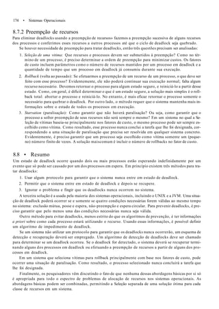 174 • Sistemas Operacionais
8.7.2 Preempção de recursos
Para eliminar deadlocks usando a preempção de recursos» fazemos a preempção sucessiva de alguns recursos
dos processos e conferimos esses recursos a outros processos até que o ciclo de deadlock seja quebrado.
Se houver necessidade de preempção para tratar deadlocks, então três questões precisam ser analisadas:
1. Seleção de uma vitima: Que recursos e processos devem ser submetidos à preempção? Como no tér-
mino de um processo, é preciso determinar a ordem de preempção para minimizar custos. Os fatores
de custo incluem parâmetros como o número de recursos mantidos por um processo em deadlock e a
quantidade de tempo que um processo em deadlock já consumiu durante sua execução.
2. Rollback (volta ao passado): Se efetuarmos a preempção de um recurso de um processo, o que deve ser
feito com esse processo? Evidentemente, ele não poderá continuar sua execução normal; falta algum
recurso necessário. Devemos retornar o processo para algum estado seguro, e reiniciá-lo a partir desse
estado. Como, cm geral, é difícil determinar o que é um estado seguro, a solução mais simples é o roll-
back total: abortar o processo e reiniciá-lo. No entanto, é mais eficaz retornar o processo somente o
necessário para quebrar o deadlock. Por outro lado, o método requer que o sistema mantenha mais in-
formações sobre o estado de todos os processos em execução.
3. Starvation (paralisação): Como garantir que não haverá paralisação? Ou seja, como garantir que o
processo a sofrer preempção de seus recursos não será sempre o mesmo? F.m um sistema no qual a Se-
leção de vítimas baseia-se principalmente nos fatores de custo, o mesmo processo pode ser sempre es-
colhido como vítima. Como resultado, esse processo nunca conclui a tarefa que lhe foi designada, cor-
respondendo a uma situação de paralisação que precisa ser resolvida em qualquer sistema concreto.
Evidentemente, é preciso garantir que um processo seja escolhido como vítima somente um (peque-
no) número finito de vezes. A solução maiscomum é incluir o número de rollbacks no fator de custo.
8.8 • Resumo
Um estado de deadlock ocorre quando dois ou mais processos estão esperando indefinidamente por um
evento que só pode ser causado por um dos processos em espera. Em princípio existem três métodos para tra-
tar deadlocks:
1. Usar algum protocolo para garantir que o sistema nunca entre em estado de deadlock.
2. Permitir que o sistema entre em estado de deadlock e depois se recupere.
3. Ignorar o problema e fingir que os deadlocks nunca ocorrem no sistema.
A terceira solução é a usada pela maioria dos sistemas operacionais, incluindo o UNIX e a JVM. Uma situa-
ção de deadlock poderá ocorrer se e somente se quatro condições necessárias forem válidas ao mesmo tempo
no sistema: exclusão mútua, posse e espera, nâo-preempção e espera circular. Para prevenir deadlocks, é pre-
ciso garantir que pelo menos uma das condições necessárias nunca seja válida.
Outro método para evitar deadlocks, menos estrito do que os algoritmos de prevenção, é ter informações
a priori sobre como cada processo estará utilizando o recurso. Usando essas informações, é possível definir
um algoritmo de impedimento de deadlock.
Se um sistema não utilizar um protocolo para garantir que os deadlocks nunca ocorrerão, um esquema de
detecção e recuperação deverá ser empregado. Um algoritmo de detecção de deadlocks deve ser chamado
para determinar se um deadlock ocorreu. Se o deadlock for detectado, o sistema deverá se recuperar termi-
nando alguns dos processos em deadlock ou efetuando a preempção de recursos a partir de alguns dos pro-
cessos em deadlock.
Em um sistema que seleciona vítimas para rollback principalmente com base nos fatores de custo, pode
ocorrer uma situação de paralisação. Como resultado, o processo seleeionado nunca concluirá a tarefa que
lhe foi designada.
Finalmente, os pesquisadores vêm discutindo o fato de que nenhuma dessas abordagens básicas por si só
é apropriada para todo o espectro de problemas de alocação de recursos nos sistemas operacionais. As
abordagens básicas podem ser combinadas, permitindo a Seleção separada de uma solução ótima para cada
classe de recursos em um sistema.
 