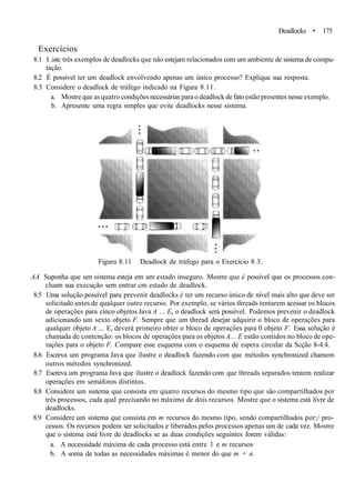 Deadlocks • 175
Exercícios
8.1 I .istc três exemplos de deadlocks que não estejam relacionados com um ambiente de sistema de compu-
tação.
8.2 É possível ter um deadlock envolvendo apenas um único processo? Explique sua resposta.
8.3 Considere o deadlock de tráfego indicado na Figura 8.11.
a. Mostre que as quatro condições necessárias para o deadlock de fato estão presentes nesse exemplo.
b. Apresente uma regra simples que evite deadlocks nesse sistema.
Figura 8.11 Deadlock de tráfego para o Exercício 8.3.
AA Suponha que um sistema esteja em um estado inseguro. Mostre que é possível que os processos con-
cluam sua execução sem entrar cm estado de deadlock.
8.5 Uma solução possível para prevenir deadlocks é ter um recurso único de nível mais alto que deve ser
solicitado antes de qualquer outro recurso. Por exemplo, se vários threads tentarem acessar os blocos
de operações para cinco objetos Java A ... Ey o deadlock será possível. Podemos prevenir o deadlock
adicionando um sexto objeto F. Sempre que um thread desejar adquirir o bloco de operações para
qualquer objeto A ... E, deverá primeiro obter o bloco de operações para 0 objeto F. Essa solução é
chamada de contenção: os blocos de operações para os objetos A... E estão contidos no bloco de ope-
rações para o objeto F. Compare esse esquema com o esquema de espera circular da Scção 8-4.4.
8.6 Escreva um programa Java que ilustre o deadlock fazendo com que métodos synchronized chamem
outros métodos synchronized.
8.7 Escreva um programa Java que ilustre o deadlock fazendo com que threads separados tentem realizar
operações em semáforos distintos.
8.8 Considere um sistema que consista em quatro recursos do mesmo tipo que são compartilhados por
três processos, cada qual precisando no máximo de dois recursos. Mostre que o sistema está livre de
deadlocks.
8.9 Considere um sistema que consista em m recursos do mesmo tipo, sendo compartilhados por;/ pro-
cessos. Os recursos podem ser solicitados e liberados pelos processos apenas um de cada vez. Mostre
que o sistema está livre de deadlocks se as duas condições seguintes forem válidas:
a. A necessidade máxima de cada processo está entre 1 e m recursos
b. A soma de todas as necessidades máximas é menor do que m + n.
 