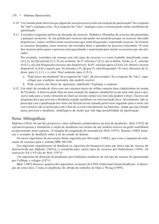 176 • Sistemas Operacionais
8.10 Um sistema pode detectar que alguns de seus processos estão em situação de paralisação? Se a resposta
for "sim"» explique como. Se a resposta for "não", explique como o sistema pode tratar o problema de
paralisação.
8.11 Considere a seguinte política de alocação de recursos. Pedidos e liberações de recursos são permitidos
a qualquer momento. Sc um pedido por recursos não puder ser atendido porque os recursos não estão
disponíveis, vamos verificar então os processos que estão bloqueados, esperando recursos. Se tiverem
os recursos desejados, esses recursos são retirados deles e passados ao processo solicitante. O vetor
dos recursos pelos quais o processo está aguardando c aumentado para incluir os recursos que são reti-
rados.
Por exemplo, considere um sistema com três tipos de recursos e o vetor Available iniçializado como
(4,2,2). Se PQ solicitar (2,2, T), ele os obtém. Se P solicitar (1,0,1), ele os obtém. Então, se P„ solicitar
(0,0,1), ele será bloqueado (recurso não disponível). Se P» solicitar agora (2,0,0), ele obterá o recurso
disponível (1,0,0) e aquele que foi alocado a P0 (já que P0 está bloqueado). O vetor Allocation de P0
desce para (1,2,1) c o vetor Need aumenta para (1,0,1).
a. Pode haver um deadlock? Se a resposta for "sim", dê um exemplo. Se a resposta for "não", espe-
cifique que condição necessária não poderá ocorrer.
b. Pode ocorrer um bloco de operações indefinido? Explique a resposta.
8.12 Um túnel de estrada de ferro com um conjunto único de trilhos conecta duas cidadezinhas do estado
de Vermont. A ferrovia pode ficar em uma situação de impasse (deadlock) se um trem indo para o sul c
outro indo para o norte entrarem no túnel ao mesmo tempo (os trens não podem voltar). Escreva um
programa Java que previna o deadlock usando semáforos ou sincronização Java. Inicialmente, não se
preocupe com a paralisação dos trens em direção ao sul causada pelos trens seguindo para o norte (ou
vice-versa) (e não se preocupe com o fato de os trens não pararem ou baterem). Assim que sua solução
possa prevenir o deadlock, modifique-a de modo que não haja possibilidade de paralisação.
Notas bibliográficas
Dijkstra (1965a| foi um dos primeiros e mais influentes colaboradores na área de dcadlocks. Holt 11972] foi
a primeira pessoa a formalizar a noção de dcadlocks em termos de um modelo teórico cm grafo semelhante
ao apresentado neste capítulo. A situação de estagnação foi arestada por Holt 11972). Hyman 11985] forne-
ceu o exemplo de deadlock sobre a lei do estado de Kansas.
Os vários algoritmos de prevenção foram sugeridos por Havender 11968 ], que criou o esquema de orde-
nação de recursos para o sistema IBM OS/360.
Um algoritmo impedimento de deadlock (o algoritmo do banqueiro) para um único tipo de recurso foi
desenvolvido por Dijkstra |1965a], e estendido para vários tipos de recursos por Habermann (1969|. Os
exercícios 8.8 e 8.9 são de Holt 119711.
Um algoritmo de detecção de dcadlocks para múltiplas instâncias de um tipo de recurso foi apresentado
por Coffman e colegas [1971].
Bach 11987] descreve quantos dos algoritmos no kernel do UNIX tradicional tratam dcadlocks. A descri-
ção de como Java 2 trata os deadlocks foi obtida do trabalho de Oaks e Wong [1999].
 