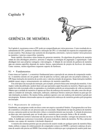 Capítulo 9
GERÊNCIA DE MEMÓRIA
No Capítulo 6, mostramos como a CPU pode ser compartilhada por vários processos. Como resultado do es-
calonamento de CPU, podemos melhorar a utilização da CPU e a velocidade da resposta do computador para
os seus usuários. Para alcançar esse aumento de desempenho, entretanto, é preciso manter vários processos
na memória; é preciso compartilhar memória.
Neste capítulo, discutimos várias formas de gerenciar memória. Os algoritmos de gerência de memória
variam de uma abordagem primitiva próxima à máquina a estratégias de paginação e segmentação. Cada
abordagem tem suas próprias vantagens e desvantagens. A Seleção de um método de gerência de memória
para um sistema específico depende de muitos fatores, especialmente do projeto de hardware do sistema.
Como veremos, muitos algoritmos requerem suporte do hardware.
9.1 • Fundamentos
Como vimos no Capítulo 1, a memória é fundamental para a operação de um sistema de computação moder-
no. A memória consiste em um grande vetor de palavras ou bytes, cada qual com seu próprio endereço. A
CPU busca instruções da memória de acordo com o valor do contador de programa. Kssas instruções também
poderão causar carga e armazenamento em endereços de memória específicos.
Um ciclo típico de execução de instrução, por exemplo, primeiro busca uma instrução da memória. A ins-
trução é então decodificada e poderá fazer com que operandos sejam buscados na memória. Depois que a ins-
trução tiver sido executada sobre os operandos» os resultados poderão ser armazenados de volta na memória.
Observe que a unidade de memória vê apenas um fluxo de endereços de memória; não sabe como eles são ge-
rados (o contador de instrução, indexação, indireçáo, endereços literais e assim por diante) ou para que ser-
vem (instruções ou dados). Da mesma forma, podemos ignorar como um endereço de memória é gerado por
um programa. Kstamos interessados apenas na sequência de endereços de memória gerados pelo programa
em execução.
9.1.1 M a p e a m e n t o de endereços
Geralmente, um programa reside em disco como um arquivo executável binário. O programa deve ser leva-
do à memória e colocado cm um processo para ser executado. Dependendo do tipo de gerência de memória
em uso, o processo pode ser movido entre o disco e a memória durante sua execução. A colcção de processos
no disco que está esperando para ser levada para a memória para execução forma a fila de entrada.
O procedimento normal é selecionar uni dos processos na fila de entrada c carregar esse processo na me-
mória. A medida que o processo é executado, ele acessa instruções e dados da memória. Por fim, o processo
termina e seu espaço de memória é declarado disponível.
A maioria dos sistemas permite que um processo de usuário resida cm qualquer parte da memória física.
Assim, embora o espaço de endereçamento do computador comece em 00000, o primeiro endereço do pro-
cesso de usuário não precisa ser 00000. Esse arranjo afeta os endereços que o programa de usuário pode usar.
 
