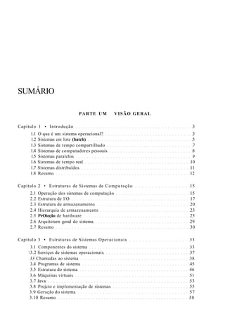 SUMÁRIO
PARTE UM VISÃO GERAL
Capítulo 1 • Introdução 3
1.1 O que é um sistema operacional? 3
1.2 Sistemas em lote (batch) 5
1.3 Sistemas de tempo compartilhado 7
1.4 Sistemas de computadores pessoais 8
1.5 Sistemas paralelos 9
1.6 Sistemas de tempo real 10
1.7 Sistemas distribuídos 11
1.8 Resumo 12
Capítulo 2 • Estruturas de Sistemas de Computação 15
2.1 Operação dos sistemas de computação 15
2.2 Estrutura de l/O 17
2.3 Estrutura de armazenamento 20
2.4 Hierarquia de armazenamento 23
2.5 PrOteção de hardware 25
2.6 Arquiteturn geral do sistema 29
2.7 Resumo 30
Capítulo 3 • Estruturas de Sistemas Operacionais 33
3.1 Componentes do sistema 33
3.2 Serviços de sistemas operacionais 37
33 Chamadas ao sistema 38
3.4 Programas de sistema 45
3.5 Estrutura do sistema 46
3.6 Máquinas virtuais 51
3.7 Java 53
3.8 Projcto e implementação de sistemas 55
3.9 Geração do sistema 57
3.10 Resumo 58
 