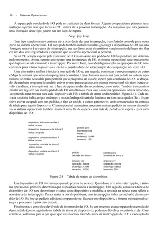 18 • Sistemas Operacionais
A espera pela conclusão de l/O pode ser realizada de duas formas. Alguns computadores possuem uma
instrução especial wait que torna a CPU inativa até a próxima interrupção. As máquinas que não possuem
uma instrução desse tipo podem ter um laço de espera:
Loop: jmp Loop
Esse laço simplesmente continua até a ocorrência de uma interrupção, transferindo controle para outra
parte do sistema operacional. Tal laço pode também incluir consultas {potlmg) a dispositivos de I/O que não
forneçam suporte ã estrutura de interrupção; em vez disso, esses dispositivos simplesmente definem vim flag
em um dos seus registradores e esperam que o sistema operacional o perceba.
Se a CPU sempre esperar pela conclusão de l/O, no máximo um pedido de 1/0 fica pendente em determi-
nado momento. Assim, sempre que ocorre uma interrupção de l/O, o sistema operacional sabe exatamente
que dispositivo está causando a interrupção. Por outro lado, essa abordagem exclui as operações de l/O con-
correntes para vários dispositivos e exclui a possibilidade de sobreposição de computação útil com l/O.
Uma alternativa melhor é iniciar a operação de I/O e, em seguida, continuar o processamento de outro
código de sistema operacional ou programa de usuário. Uma chamada ao sistema (um pedido ao sistema ope-
racional) é então necessária para permitir que o programa de usuário espere pela conclusão de I/O, se deseja-
do. Se nenhum programa de usuário estiver pronto para executar, e o sistema operacional não tiver outras ta-
refas a realizar, a instrução wai t ou o laço de espera ainda são necessários, como antes. Também é necessário
manter um registro dos muitos pedidos de I/O simultâneos. Para isso, o sistema operacional utiliza uma tabe-
la contendo uma entrada para cada dispositivo de I/O: a tabela de status de dispositivo (Figura 2.4). Cada en-
trada na tabela indica o tipo, endereço e estado do dispositivo (não funciona, ocioso ou ocupado). Se o dispo-
sitivo estiver ocupado com um pedido, o tipo de pedido e outros parâmetros serão armazenados na entrada
da tabela para aquele dispositivo. Como é possível que outros processos emitam pedidos ao mesmo dispositi-
vo, o sistema operacional também manterá uma fila de espera - uma lista de pedidos em espera - para cada
dispositivo de I/O.
dispositivo: leilora de cartões 1
status: ocioso
dtopoettivo: impressora de linhas 3
status: ocupado
dispositivo: unidade de disco 1
status: ocioso
dispositivo: unidade de disco 2
status: ocioso
dispositivo: unidade de disco 3
status: ocupado
Figura 2.4 Tabela de status de dispositivo.
Um dispositivo de l/O interrompe quando precisa de serviço. Quando ocorre uma interrupção, o siste-
ma operacional primeiro determina que dispositivo causou a interrupção. Em seguida, consulta a tabela de
dispositivo de I/O para determinar o status desse dispositivo e modifica a entrada na tabela para rçfletir a
ocorrência da interrupção. Para a maioria dos dispositivos, uma interrupção indica a conclusão de um pe-
dido de I/O. Sc houver pedidos adicionais esperando na fila para este dispositivo, o sistema operacional co-
meça a processar o próximo pedido.
Finalmente, o controle é devolvido da interrupção de I/O. Sc um processo estava esperando a conclusão
desse pedido (como registrado na tabela de status de dispositivo), podemos devolver o controle a ele. Caso
contrário, voltamos para o que quer que estivéssemos fazendo antes da interrupção de I/O: a execução do
pedido para
impressora de
linhas 3
endereço: 38546
tamanho: 1372
ped do
unkJade de disco 3
arquivo: xxx
operação: leitura
endereço: 43046
tamanho: 20000
pedido para
unidade de disco 3
arquivo: yyy
operação: escrita
endereço: 03458
tamanho: 500
 