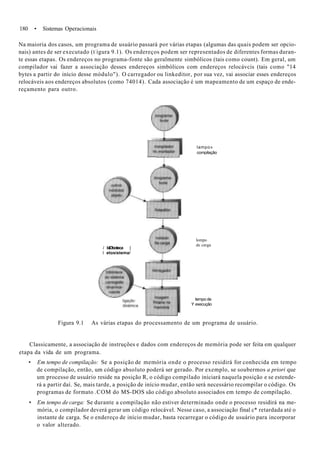 180 • Sistemas Operacionais
Na maioria dos casos, um programa de usuário passará por várias etapas (algumas das quais podem ser opcio-
nais) antes de ser executado (t:
igura 9.1). Os endereços podem ser representados de diferentes formas duran-
te essas etapas. Os endereços no programa-fonte são geralmente simbólicos (tais como count). Em geral, um
compilador vai fazer a associação desses endereços simbólicos com endereços relocávcis (tais como "14
bytes a partir do início desse módulo"). O carregador ou linkeditor, por sua vez, vai associar esses endereços
relocáveis aos endereços absolutos (como 74014). Cada associação é um mapeamento de um espaço de ende-
reçamento para outro.
lampo»
compilação
í biDboteca |
l etosistema/
lompo
de carga
tempo de
Y execução
Figura 9.1 As várias etapas do processamento de um programa de usuário.
Classicamente, a associação de instruções e dados com endereços de memória pode ser feita em qualquer
etapa da vida de um programa.
• Em tempo de compilação: Se a posição de memória onde o processo residirá for conhecida em tempo
de compilação, então, um código absoluto poderá ser gerado. Por exemplo, se soubermos a priori que
um processo de usuário reside na posição R, o código compilado iniciará naquela posição e se estende-
rá a partir daí. Se, mais tarde, a posição de início mudar, então será necessário recompilar o código. Os
programas de formato .COM do MS-DOS são código absoluto associados em tempo de compilação.
• Em tempo de carga: Se durante a compilação não estiver determinado onde o processo residirá na me-
mória, o compilador deverá gerar um código relocável. Nesse caso, a associação final c* retardada até o
instante de carga. Se o endereço de início mudar, basta recarregar o código de usuário para incorporar
o valor alterado.
 