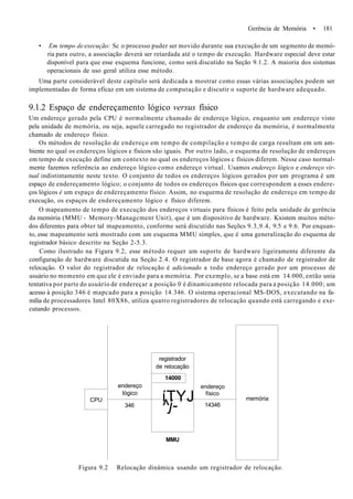 Gerência de Memória • 181
• Em tempo de execução: Sc o processo puder ser movido durante sua execução de um segmento de memó-
ria para outro, a associação deverá ser retardada até o tempo de execução. Hardware especial deve estar
disponível para que esse esquema funcione, como será discutido na Seção 9.1.2. A maioria dos sistemas
operacionais de uso geral utiliza esse método.
Uma parte considerável deste capítulo será dedicada a mostrar como essas várias associações podem ser
implementadas de forma eficaz em um sistema de computação e discutir o suporte de hardware adequado.
9.1.2 Espaço de endereçamento lógico versus físico
Um endereço gerado pela CPU é normalmente chamado de endereço lógico, enquanto um endereço visto
pela unidade de memória, ou seja, aquele carregado no registrador de endereço da memória, é normalmente
chamado de endereço físico.
Os métodos de resolução de endereço em tempo de compilação e tempo de carga resultam em um am-
biente no qual os endereços lógicos e físicos são iguais. Por outro lado, o esquema de resolução de endereços
em tempo de execução define um contexto no qual os endereços lógicos c físicos diferem. Nesse caso normal-
mente fazemos referência ao endereço lógico como endereço virtual. Usamos endereço lógico e endereço vir-
tual indistintamente neste texto. O conjunto de todos os endereços lógicos gerados por um programa é um
espaço de endereçamento lógico; o conjunto de todos os endereços físicos que correspondem a esses endere-
ços lógicos é um espaço de endereçamento físico. Assim, no esquema de resolução de endereço em tempo de
execução, os espaços de endereçamento lógico e físico diferem.
O mapeamento de tempo de execução dos endereços virtuais para físicos é feito pela unidade de gerência
da memória (MMU - Memory-Managcment Unit), que é um dispositivo de hardware. Kxistem muitos méto-
dos diferentes para obter tal mapeamento, conforme será discutido nas Seçõcs 9.3,9.4, 9.5 e 9.6. Por enquan-
to, esse mapeamento será mostrado com um esquema MMU simples, que é uma generalização do esquema de
registrador básico descrito na Seção 2-5.3.
Como ilustrado na Figura 9.2, esse método requer um suporte de hardware ligeiramente diferente da
configuração de hardware discutida na Seção 2.4. O registrador de base agora é chamado de registrador de
relocação. O valor do registrador de relocação é adicionado a todo endereço gerado por um processo de
usuário no momento em que ele é enviado para a memória. Por exemplo, se a base está em 14.000, então unia
tentativa por parte do usuário de endereçar a posição 0 é dinamicamente relocada para a posição 14.000; um
acesso à posição 346 é mapcado para a posição 14.346. O sistema operacional MS-DOS, executando na fa-
mília de processadores Intel 80X86, utiliza quatro registradores de relocação quando está carregando e exe-
cutando processos.
CPU
endereço
lógico
346
registrador
de relocação
14000
íTYJ
^j-
MMU
endereço
físico
14346
memória
Figura 9.2 Relocação dinâmica usando um registrador de relocação.
 