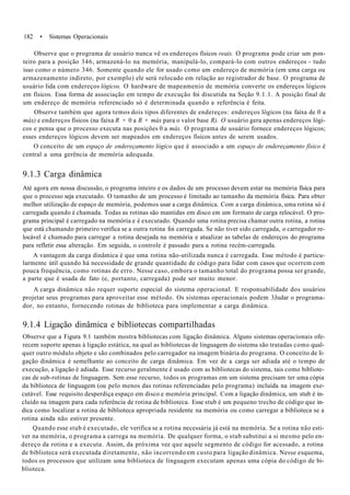 182 • Sistemas Operacionais
Observe que o programa de usuário nunca vê os endereços físicos reais. O programa pode criar um pon-
teiro para a posição 346, armazená-lo na memória, manipulá-lo, compará-lo com outros endereços - tudo
isso como o número 346. Somente quando ele for usado como um endereço de memória (em uma carga ou
armazenamento indireto, por exemplo) ele será relocado em relação ao registrador de base. O programa de
usuário lida com endereços lógicos. O hardware de mapeamenio de memória converte os endereços lógicos
em físicos. Essa forma de associação em tempo de execução foi discutida na Seção 9.1.1. A posição final de
um endereço de memória referenciado só é determinada quando a referência é feita.
Observe também que agora temos dois tipos diferentes de endereços: endereços lógicos (na faixa de 0 a
máx) e endereços físicos (na faixa R + 0 a R + máx para o valor base R). O usuário gera apenas endereços lógi-
cos e pensa que o processo executa nas posições 0 a máx. O programa de usuário fornece endereços lógicos;
esses endereços lógicos devem ser mapeados em endereços físicos antes de serem usados.
O conceito de um espaço de endereçamento lógico que é associado a um espaço de endereçamento físico é
central a uma gerência de memória adequada.
9.1.3 Carga dinâmica
Até agora em nossa discussão, o programa inteiro e os dados de um processo devem estar na memória física para
que o processo seja executado. O tamanho de um processo é limitado ao tamanho da memória física. Para obter
melhor utilização de espaço de memória, podemos usar a carga dinâmica. Com a carga dinâmica, uma rotina só é
carregada quando é chamada. Todas as rotinas são mantidas em disco em um formato de carga relocável. O pro-
grama principal é carregado na memória e é executado. Quando uma rotina precisa chamar outra rotina, a rotina
que está chamando primeiro verifica se a outra rotina foi carregada. Se não tiver sido carregada, o carregador re-
locável é chamado para carregar a rotina desejada na memória e atualizar as tabelas de endereços do programa
para refletir essa alteração. Em seguida, o controle é passado para a rotina recém-carregada.
A vantagem da carga dinâmica é que uma rotina não-utilizada nunca é carregada. Esse método é particu-
larmente útil quando há necessidade de grande quantidade de código para lidar com casos que ocorrem com
pouca frequência, como rotinas de erro. Nesse caso, embora o tamanho total do programa possa ser grande,
a parte que é usada de fato (e, portanto, carregada) pode ser muito menor.
A carga dinâmica não requer suporte especial do sistema operacional. E responsabilidade dos usuários
projetar seus programas para aproveitar esse método. Os sistemas operacionais podem 3Judar o programa-
dor, no entanto, fornecendo rotinas de biblioteca para implementar a carga dinâmica.
9.1.4 Ligação dinâmica e bibliotecas compartilhadas
Observe que a Figura 9.1 também mostra bibliotecas com ligação dinâmica. Alguns sistemas operacionais ofe-
recem suporte apenas à ligação estática, na qual as bibliotecas de linguagem do sistema são tratadas como qual-
quer outro módulo objeto e são combinados pelo carregador na imagem binária do programa. O conceito de li-
gação dinâmica é semelhante ao conceito de carga dinâmica. Em vez de a carga ser adiada até o tempo de
execução, a ligação é adiada. Esse recurso geralmente é usado com as bibliotecas do sistema, tais como bibliote-
cas de sub-rotinas de linguagem. Sem esse recurso, todos os programas em um sistema precisam ter uma cópia
da biblioteca de linguagem (ou pelo menos das rotinas referenciadas pelo programa) incluída na imagem exe-
cutável. Esse requisito desperdiça espaço em disco e memória principal. Com a ligação dinâmica, um stub é in-
cluído na imagem para cada referência de rotina de biblioteca. Esse stub é um pequeno trecho de código que in-
dica como localizar a rotina de biblioteca apropriada residente na memória ou como carregar a biblioteca se a
rotina ainda não estiver presente.
Quando esse stub é executado, ele verifica se a rotina necessária já está na memória. Se a rotina não esti-
ver na memória, o programa a carrega na memória. De qualquer forma, o stub substitui a si mesmo pelo en-
dereço da rotina e a executa. Assim, da próxima vez que aquele segmento de código for acessado, a rotina
de biblioteca será executada diretamente, não incorrendo em custo para ligação dinâmica. Nesse esquema,
todos os processos que utilizam uma biblioteca de linguagem executam apenas uma cópia do código de bi-
blioteca.
 