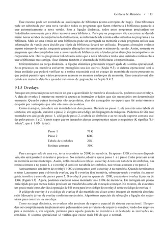 Gerência de Memória • 183
Esse recurso pode ser estendido as .uualizações de biblioteca (como correções de bugs). Uma biblioteca
pode ser substituída por uma nova versão e todos os programas que fazem referência à biblioteca passarão a
usar automaticamente a nova versão. Sem a ligação dinâmica, todos esses programas precisariam ser
linkeditados novamente para obter acesso à nova biblioteca. Para que os programas não executem acidental-
mente novas versões incompatíveis das bibliotecas, as informações de versão estão incluídas no programa e na
biblioteca. Mais de uma versão de uma biblioteca pode ser carregada na memória e cada programa utiliza suas
informações de versão para decidir que cópia da biblioteca deverá ser utilizada. Pequenas alterações retêm o
mesmo número de versão, enquanto grandes alterações incrementam o número da versão. Assim, somente os
programas que são compilados com a nova versão de biblioteca são afetados pelas alterações incompatíveis in-
corporadas nela. Outros programas linkeditados antes que a nova biblioteca tenha sido instalada continuarão a
usar a biblioteca mais antiga. Esse sistema também é chamado de bibliotecas compartilhadas.
Diferentemente da carga dinâmica, a ligação dinâmica geralmente requer ajuda do sistema operacional.
Se os processos na memória estiverem protegidos uns dos outros (Seção 9.3), o sistema operacional será a
única entidade que poderá verificar sç a rotina necessária está no espaço de memória de outro processo ou
que poderá permitir que vários processos acessem os mesmos endereços de memória. Esse conceito será dis-
cutido em maiores detalhes quando tratarmos de paginação na Seção 9.4.5.
9.1.5 Overlays
Para que um processo possa ser maior do que a quantidade de memória alocada a ele, podemos usar overlays.
A ideia do overlay é manter na memória apenas as instruções e dados que são necessários em determinado
momento. Quando outras instruções são necessárias, elas são carregados no espaço que foi anteriormente
ocupado por instruções que não são mais necessárias.
Como exemplo, considere um montador em dois passos. Durante ao passo I, ele constrói uma tabela de
símbolos; em seguida, durante o passo 2, ele gera um código em linguagem de máquina. Podemos dividir esse
montador cm código de passo 1, código de passo 2, a tabela de símbolos e as rotinas de suporte comuns usa-
das pelos passos 1 e 2. Vamos supor que os tamanhos desses componentes sejam os seguintes (K significa "ki-
lobyte", que é 1.024 bytes):
Passo 1 70 K
Passo 2 KOK
Tabela de símbolos 20K
Rotinas comuns 30K
Para carregar tudo de uma vez, seria necessário ter 200K de memória. Se apenas 150K estiverem disponí-
veis, não será possível executar o processo. No entanto, observe que o passo 1 e o passo 2 não precisam estar
na memória ao mesmo tempo. Assim, definimos dois overlays: o overlay A consiste na tabela de símbolos, nas
rotinas comuns e no passo 1, e o overlay B consiste na tabela de símbolos, nas rotinas comuns e no passo 2.
Acrescentamos um driver de overlay (1 OK) e começamos com o overlay A na memória. Quando terminamos
o passo 1, passamos para o driver de overlay, que lê o overlay fí na memória, sobrescrevendo o overlay A e, em se-
guida, transfere o controle para o passo 2. O overlay A precisa apenas de 120K, enquanto o overlay íí precisa de
130K (Figura 9J). Agora, podemos executar nosso montador nos 150K de memória. Ele carregará um pouco
mais rápido porque menos dados precisam ser transferidos antes da execução começar. No entanto, ele executará
um pouco mais lento, devido à operação de l/O extra para ler o código do overlay B sobre o código do overlay A.
O código do overlay A e o código do overlay B são mantidos no disco como imagens de memória absoluta
e são lidos pelo driver de overlay conforme necessário. Algoritmos especiais de relocação e ligação são neces-
sários para construir os overlays.
Como na carga dinâmica, os overlays não precisam de suporte especial do sistema operacional. Eles po-
dem ser completamente implementados pelo usuário com estruturas de arquivos simples, lendo dos arquivos
para a memória e, em seguida, pulando para aquela posição de memória e executando as instruções re-
ccm-lidas. O sistema operacional só verifica que existe mais l/O do que o normal.
 