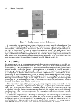 184 • Sistemas Operacionais
Figura 9.3 Ovcrlays para um montador de dois passos.
O programador, por outro lado, deve projetar e programar a estrutura de overlay adequadamente. Essa
tarefa pode ser muito difícil, exigindo conhecimento profundo da estrutura do programa, seu código e estru-
turas de dados. Como o programa é, por definição, grande {os programas pequenos não precisam do over-
lay), obter um entendimento satisfatório do programa pode ser difícil. Por isso, o uso de overlays está limita-
do atualmente a microcomputadores c outros sistemas que possuem quantidades limitadas de memória física
e que não tenham suporte de hardware para técnicas mais avançadas. Alguns compiladores de computador
fornecem suporte de overlays ao programador para tornar a tarefa mais fácil. Técnicas automáticas para exe-
cutar programas grandes em quantidades limitadas de memória física são preferíveis.
9.2 • Swapping
Um processo precisa estar na memória para ser executado. Um processo, no entanto, pode ser removido tem-
porariamente da memória para um armazenamento auxiliar e, em seguida, retornado à memória para conti-
nuar sua execução. Por exemplo, considere um ambiente de multiprogramação com um algoritmo de escalo-
namento de CPU round-robin. Quando o quantum expirar, o gerenciador de memória começará a
descarregar o processo que acabou de terminar (operação de swap out) e carregar outro processo para o espa-
ço de memória que foi liberado (operação de swap m) (Figura 9.4). Enquanto isso, o escalonador de CPU alo-
cará uma fatia de tempo para algum outro processo na memória. Quando cada processo terminar seu quan-
tum, ele será trocado por outro processo. Idealmente, o gerenciador de memória poderá trocar processos de
forma rápida o suficiente de modo que existam sempre processos na memória prontos para executar quando
o escalonador de CPU desejar reescalonar a CPU. O quantum deve ser grande o suficiente para que quantida-
des razoáveis de cálculos sejam efetuadas entre as trocas.
Uma variante dessa regra de troca, ou swapping, é usada para algoritmos de escalonamento com base
em prioridade. Se um processo de prioridade mais alta chegar e desejar serviço, o gerenciador de memória
poderá descarregar o processo de prioridade mais baixa para que ele possa carregar e executar o processo
de prioridade mais alta. Quando o processo de prioridade mais alta terminar, o processo de prioridade
mais baixa poderá voltar e continuar processando. Essa variante da operação de troca às vezes é chamada
de roll out, roll in.
Normalmente, um processo que é descarregado será carregado para o mesmo espaço de memória que
ocupava anteriormente. Essa restrição é determinada pelo método de resolução de endereço. Se a resolução
for feita no momento de carga ou montagem, o processo não poderá ser movido para posições diferentes. Se
a resolução em tempo de execução estiver sendo usada, é possível passar um processo para um espaço de me-
mória diferente, porque os endereços físicos são calculados durante o tempo de execução.
 
