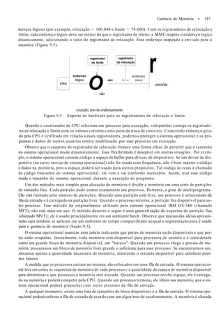 Gerência de Memória • 187
dereços lógicos (por exemplo, relocação = 100.040 e limite = 74.600). Com os registradores de relocação e
limite, cada endereço lógico deve ser menor do que o registrador de limite; a MMU mapeia o endereço lógico
dinamicamente, adicionando o valor do registrador de relocação. Esse endereço mapeado é enviado para a
memória (Figura 9.5).
CPU
endereço
lógico
registrador
de limite
j
O
registrador
de relocação
endereço
sim Í--1
--, (isico
r
nâo
exceção; erro de endereçamento
memória
Figura 9.5 Suporte de hardware para os registradores de relocação e limite.
Quando o cscalonador de CPU sclcciona um processo para execução, o dispatcher carrega os registrado-
res de relocação e limite com os valores corretos como parte da troca de contexto. Como todo endereço gera-
do pela CPU é verificado em relação a esses registradores, podemos proteger o sistema operacional e os pro-
gramas e dados de outros usuários contra modificação por esse processo em execução.
Observe que o esquema do registrador de relocação fornece uma forma eficaz de permitir que o tamanho
do sistema operacional mude dinamicamente. Essa flexibilidade é desejável em muitas situações. Por exem-
plo, o sistema operacional contem código e espaço de buffer para drivers de dispositivo. Se um driver de dis-
positivo (ou outro serviço de sistema operacional) não for usado com frequência, não é bom manter o código
e dados na memória, pois o espaço poderá ser usado para outros propósitos. Tal código às vezes é chamado
de código transiente do sistema operacional; ele vem e vai conforme necessário. Assim, usar esse código
muda o tamanho do sistema operacional durante a execução do programa.
Um dos métodos mais simples para alocação de memória é dividir a memória cm uma série de partições
de tamanho fixo. Cada partição pode conter exatamente um processo. Portanto, o grau de multiprograma-
Ção está limitado pelo número de partições. Quando uma partição está livre, um processo é selecionado da
fila de entrada e é carregado na partição livre. Quando o processo termina, a partição fica disponível para ou-
tro processo. Fsse método foi originalmente utilizado pelo sistema operacional IBM OS/360 (chamado
MFT); não está mais em uso. O método descrito a seguir é uma generalização do esquema de partição fixa
(chamado MVT); ele é usado principalmente em um ambiente batch. Observe que muitas das ideias apresen-
tadas aqui também se aplicam em um ambiente de tempo compartilhado no qual a segmentação pura é usada
para o gerência de memória (Seção 9.5).
O sistema operacional mantém uma tabela indicando que partes de memória estão disponíveis e que par-
tes estão ocupadas. Inicialmente, toda memória está disponível para processos de usuário e é considerada
como um grande bloco de memória disponível, um "buraco". Quando um processo chega e precisa de me-
mória, procuramos um bloco de memória livre grande o suficiente para esse processo. Se encontrarmos um,
alocamos apenas a quantidade necessária de memória, mantendo o restante disponível para satisfazer pedi-
dos futuros.
À medida que os processos entram no sistema, são colocados em uma fila de entrada. O sistema operacio-
nal leva cm conta os requisitos de memória de cada processo c a quantidade de espaço de memória disponível
para determinar a que processos a memória será alocada. Quando um processo recebe espaço, ele é carrega-
do na memória e poderá competir pela CPU. Quando um processo termina, ele libera sua memória, que o sis-
tema operacional poderá preencher com outro processo da fila de entrada.
A qualquer momento, existe uma lista de tamanhos de bloco disponíveis e a fila de entrada. O sistema ope-
racional poderá ordenar a fila de entrada de acordo com um algoritmo de escalonamento. A memória é alocada
 