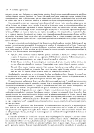 188 • Sistemas Operacionais
aos processos até que, finalmente, os requisitos de memória do próximo processo não possam ser satisfeitos;
nenhum bloco de memória disponível (ou "buraco") é grande o suficiente para armazenar esse processo. O sis-
tema operacional pode então esperar até que um bloco grande o suficiente esteja disponível ou percorrer a fila
de entrada para ver se os requisitos menores de memória de algum outro processo podem ser atendidos.
Em geral, existe sempre um conjunto de blocos de memória livres, de vários tamanhos, dispersos na me-
mória. Quando um processo chega e precisa de memória, é feita uma busca no conjunto por um bloco que
seja grande o suficiente para o processo. Se o bloco for grande demais, ele será dividido em dois: uma parte é
alocada ao processo que chega; a outra é devolvida para o conjunto de blocos livres. Quando um processo
termina, ele libera seu bloco de memória, que é então colocado de volta no conjunto de blocos livres. Se o
novo bloco de memória for adjacente aos outros, esses blocos adjacentes são reunidos para formar um bloco
de memória livre maior. Neste ponto, talvez seja necessário verificar se existem processos esperando por me-
mória e se essa memória recém-liberada e recombinada pode satisfazer as exigências de qualquer um dos pro-
cessos em espera.
Esse procedimento é uma instância particular do problema de alocação de memória dinâmica geral, que
consiste em como atender a um pedido de tamanho « de uma lista de blocos de memória livres. Existem mui-
tas soluções para esse problema. O conjunto de blocos é pesquisado para determinar qual deles deve ser alo-
cado. As estratégias de first-fit, best-fit e worst-fit são as mais comumente usadas para selecionar um bloco de
memória livre do conjunto de blocos disponíveis.
• Fif$t-fÍt A loca o primeiro bloco de memória grande o suficiente. A busca pode começar no início do
conjunto de blocos ou no ponto em que a pesquisa first-fit anterior terminou. Podemos interromper a
busca assim que encontramos um bloco de memória grande o suficiente.
• Best-fit: Aloca o mertorbioco de memória grande o suficiente. É preciso procurar na lista inteira, a me-
nos que a lista seja ordenada por tamanho. Essa estratégia gera o menor bloco de memória restante.
• Worst-fit: Aloca o maior bloco de memória. Mais uma vez, é preciso procurar na lista inteira, a menos
que ela esteja classificada por tamanho. Essa estratégia gera o maior bloco de memória restante, que
pode ser mais útil do que o bloco restante menor de uma abordagem best-fit.
Simulações têm mostrado que as estratégias de first-fit e best-fit são melhores do que a de worst-fit em
termos de redução de tempo e utilização da memória. As duas receberam a mesma avaliação em termos de
utilização de memória, mas em geral a estratégia de first-fit é mais rápida.
Os algoritmos que acabamos de descrever sofrem de fragmentação externa. A medida que os processos
são carregados e descarregados da memória, o espaço livre na memória é quebrado em pequenas partes. A
fragmentação externa existe quando* há espaço na memória total suficiente para atender a um pedido, mas
não é contíguo; a memória é fragmentada em um grande número de pequenos blocos.
Esse problema de fragmentação pode ser grave. No pior caso, teríamos um bloco de memória livre (des-
perdiçada) entre cada dois processos. Se toda essa memória estivesse cm um grande bloco livre, talvez fosse
possível executar um número muito maior de processos. A Seleção das estratégias de first-fit x best-fit pode
afetar a quantidade de fragmentação. (A estratégia first-fit é melhor para alguns sistemas, enquanto a best-fit
é melhor para outros.). Outro fator équal lado de um bloco livre éalocado. (Qual é a parte restante-aquela
no topo ou aquela na base?) Independentemente dos algoritmos usados, no entanto, a fragmentação externa
será um problema.
Dependendo da quantidade total de memória e do tamanho médio de um processo, a fragmentação ex-
terna pode ser um problema mais ou menos grave. A análise estatística do método first-fit, por exemplo, re-
vela que mesmo com alguma otimização, dados N blocos alocados, outros 0,5N blocos serão perdidos devi-
do à fragmentação. Ou seja, um terço da memória poderá ser inutilizável! Essa propriedade é chamada de
regra dos 50%.
Existe outro problema que ocorre com o esquema de alocação de partições múltiplas. Considere um blo-
co de memória livre de 18.464 bytes. Vamos supor que o próximo processo solicite 18.462 bytes. Sealocar-
mos exatamente o bloco solicitado, ficaríamos com um bloco de memória livre de 2 bytes. O custo para man-
ter o controle desse bloco de memória será consideravelmente maior do que o próprio bloco. A abordagem
geral é quebrar a memória física em blocos de tamanho fixo e alocar memória em unidades de tamanhos de
 