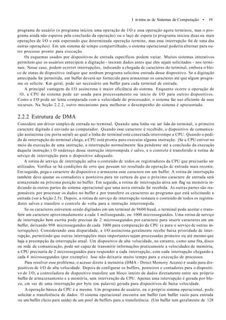 I st ninu as dc Sistemas de Computação • 19
programa de usuário (o programa iniciou uma operação de l/O e essa operação agora terminou, mas o pro-
grama ainda não esperou pela conclusão da operação) ou o laço de espera (o programa iniciou duas ou mais
operações de I/O e está esperando que determinada operação termine, mas essa interrupção foi dc uma das
outras operações). Em um sistema de tempo compartilhado, o sistema operacional poderia alternar para ou-
tro processo pronto para execução.
Os esquemas usados por dispositivos de entrada específicos podem variar. Muitos sistemas interativos
permitem que os usuários antecipem a digitação - insiram dados antes que eles sejam solicitados - nos termi-
nais. Nesse caso, podem ocorrer interrupções, indicando a chegada dc caracteres do terminal, embora o blo-
co de status de dispositivo indique que nenhum programa solicitou entrada desse dispositivo. Se a digitação
antecipada for permitida, um buffer deverá ser fornecido para armazenar os caracteres até que algum progra-
ma os solicite. Km geral, pode ser necessário um buffer para cada terminal de entrada.
A principal vantagem da I/O assíncrona é maior eficiência do sistema. Enquanto ocorre a operação de
/O, a CPU do sistema pode ser usada para processamento ou início de I/O para outros dispositivos.
Como a I/O pode ser lenta comparada com a velocidade do processador, o sistema faz uso eficiente de seus
recursos. Na Scção 2.2.2, outro mecanismo para melhorar o desempenho do sistema é apresentado.
2.2.2 Estrutura de DMA
Considere um driver simples de entrada no terminal. Quando uma linha vai ser lida do terminal, o primeiro
caractere digitado é enviado ao computador. Quando esse caractere é recebido, o dispositivo de comunica-
ção assíncrona (ou porta serial) ao qual a linha do terminal está conectada interrompe a CPU. Quando o pedi-
do de interrupção do terminal chega, a CPU está pronta para executar alguma instrução. (Se a CPU estiver no
meio da execução de uma instrução, a interrupção normalmente fica pendente até a conclusão da execução
daquela instrução.) O endereço dessa instrução interrompida é salvo, e o controle é transferido à rotina de
serviço de interrupção para o dispositivo adequado.
A rotina de serviço de interrupção salva o conteúdo dc todos os registradores da CPU que precisarão ser
utilizados. Verifica se há condições de erro que possam ter resultado da operação dc entrada mais recente.
Em seguida, pega o caractere do dispositivo e armazena esse caractere em um buffer. A rotina de interrupção
também deve ajustar os contadores e ponteiros para ter certeza de que o próximo caractere de entrada será
armazenado na próxima posição no buffer. Em seguida, a rotina de interrupção ativa um flag na memória in-
dicando às outras partes do sistema operacional que uma nova entrada foi recebida. As outras partes são res-
ponsáveis por processar os dados no buffer c por transferir os caracteres ao programa que está solicitando a
entrada (ver a Scção 2.5). Depois, a rotina dc serviço de interrupção restaura o conteúdo de todos os registra-
dores salvos e transfere o controle de volta para a instrução interrompida.
Se os caracteres estiverem sendo digitados em um terminal de 9600 baud, o terminal pode aceitar e trans-
ferir um caractere aproximadamente a cada I milissegundo, ou 1000 microssegundos. Uma rotina de serviço
de interrupção bem escrita pode precisar de 2 microssegundos por caractere para inserir caracteres em um
buffer, deixando 998 microssegundos de cada 1000 para computação da CPU (e para o serviço dc outras in-
terrupções). Considerando essa disparidade, a I/O assíncrona geralmente recebe baixa prioridade de inter-
rupção, permitindo que outras interrupções mais importantes sejam processadas primeiro ou até mesmo que
haja a preempçâo da interrupção atual. Um dispositivo de alta velocidade, no entanto, como uma fita, disco
ou rede de comunicação, pode ser capaz de transmitir informações praticamente a velocidades de memória;
a CPU precisaria de 2 microssegundos para responder a cada interrupção, com cada interrupção chegando a
cada 4 microssegundos (por exemplo). Isso não deixaria muito tempo para a execução de processos.
Para resolver esse problema, o acesso direto à memória (DMA - Direct Memory Access) é usado para dis-
positivos dc l/O de alta velocidade. Depois de configurar os buffers, ponteiros e contadores para o dispositi-
vo de l/O, a controladora de dispositivo transfere um bloco inteiro de dados diretamente entre seu próprio
buffer de armazenamento e a memória, sem intervenção da CPU. Apenas uma interrupção é gerada por blo-
co, cm vez de uma interrupção por byte (ou palavra) gerada para dispositivos de baixa velocidade.
A operação básica da CPU é a mesma. Um programa de usuário, ou o próprio sistema operacional, pode
solicitar a transferência de dados. O sistema operacional encontra um buffer (um buffer vazio para entrada
ou um buffer cheio para saída) de um pool de buffers para a transferência. (Um buffer tem geralmente de 128
 