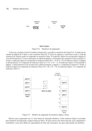 I'X) Sistemas Operacionais
CPU
endereço
lógico
endereço
físico
rrnr i _
memória
física
tabela de página
Figura 9.6 Hardware de paginação.
Como um exemplo concreto (embora minúsculo), considere a memória da Figura 9.8. Usando um ta-
manho de página de 4 bytes e uma memória física de 32 bytes (8 páginas), mostramos como a visão de
memória do usuário pode ser mapeada na memória física. O endereço lógico 0 corresponde à página 0,
com deslocamento 0. Com a indexação na tabela de página, verificamos que a página 0 está no quadro 5.
Assim, o endereço lógico 0 é mapeado no endereço físico 20 ( = (5 X 4) + 0). O endereço lógico 3 (página
0, deslocamento 3) é mapeado no endereço físico 23 (=(5 x 4) + 3). O endereço lógico 4 corresponde à
página 1, deslocamento 0; de acordo com a tabela de página, a página I c mapeada no quadro 6. Assim, o
endereço lógico 4 é mapeado no endereço físico 24 ( = (6 x 4) + 0). O endereço lógico 13 é mapeado no
endereço físico 9.
número
do quadro
página 0
página 1
página?
página 3
memoria
lógica
0
1
2
3
1
•i
3
7
tabela de página
0
1
2
3
4
5
6
7
página 0
página 2
página 1
página 3
memória
física
Figura 9.7 Modelo de paginação da memória lógica e física.
Observe que a paginação em si é uma fornia de relocação dinâmica. Todo endereço lógico é associado
pelo hardware de paginação a algum endereço físico. O leitor atento terá observado que usar a paginação é
semelhante a usar uma tabela de registradores de base (de relocação), um para cada quadro de memória.
 