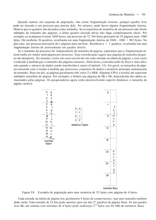 Gerência de Memória • 191
Quando usamos um esquema de paginação, não existe fragmentação externa: qualquer quadro livre
pode ser alocado a um processo que precisa dele. No entanto, pode haver alguma fragmentação interna.
Observe que os quadros são alocados como unidades. Se os requisitos de memória de um processo não forem
múltiplos do tamanho das páginas, o último quadro alocado talvez não fique completamente cheio. Por
exemplo, se as páginas tiverem 2048 bytes, um processo de 72.766 bytes precisaria de 35 páginas mais 1086
bytes. Ele receberia 36 quadros, resultando em uma fragmentação interna de 2048 - 1086 = 962 bytes. No
pior caso, um processo precisaria de n páginas mais um byte. Receberia n + 1 quadros, resultando em uma
fragmentação interna de praticamente um quadro inteiro.
Se o tamanho do processo for independente do tamanho da página, esperamos que a fragmentação in-
terna tenha em média meia página por processo. Essa consideração sugere que páginas de tamanho peque-
no são desejáveis. No entanto, existe um custo envolvido em cada entrada na tabela de página, e esse custo
é reduzido à medida que o tamanho das páginas aumenta. Além disso, a entrada/saída de disco é mais efici-
ente quando o número do dados sendo transferidos é maior (Capítulo 13). Em geral, os tamanhos de pági-
na cresceram com o tempo à medida que processos, conjuntos de dados e memória principal aumentaram
de tamanho. Hoje cm dia, as páginas geralmente têm entre 2 e 8KB. Algumas CPUs e kernels até suportam
múltiplos tamanhos de página. Por exemplo, o Solaris usa páginas de 4K e 8K, dependendo dos dados ar-
mazenados pelas páginas. Os pesquisadores agora estão desenvolvendo suporte dinâmico a tamanho de
página variável.
0
1
2
3
4
5
6
".'
&
9
10
11
12
13
14
15
a
b
c
a
e
1
9
h
i
i
k
1
m
n
0
-E_
memôtia
lógica
0
1
2
3
tabela
_5_
6
1
2
.óe >agina
0
4
8
12
16
20
24
28
i
k
I
m
n
0
P
a
b
c
d
e
f
g
h
memória física
Figura 9.8 Exemplo de paginação para uma memória de 32 bytes com páginas de 4 bytes.
Cada entrada na tabela de página tem geralmente 4 bytes de comprimento, mas esse tamanho também
pode variar. Uma entrada de 32 bits pode apontar para um dos 2" quadros de página física. Se um quadro
tiver 4K, um sistema com entradas de 4 bytes pode endereçar 216
bytes (ou 64 GB) de memória física.
 