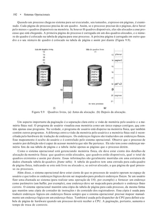 192 • Sistemas Operacionais
Quando um processo chega no sistema para ser executado, seu tamanho, expresso em páginas, é exami-
nado. Cada página do processo precisa de um quadro. Assim, se o processo precisar de n páginas, deve haver
pelo menos « quadros disponíveis na memória. Sc houver H quadros disponíveis, eles são alocados a esse pro-
cesso que está chegando. A primeira página do processo é carregada em um dos quadros alocados, e o núme-
ro do quadro é colocado na tabela de página para esse processo. A próxima página é carregada em outro qua-
dro e o seu número de quadro é colocado na tabela de página e assim por diante (Figura 9.9).
h&la de quadros livres
15
19
do rwvo processo
13
14
15
16
17
ia
(9
20
21
pfenai
pagina 0
pé*«2
paginas
(•) IW
Figura 9.9 Quadros livres, (a) Antes da alocação. (b) Depois da alocação.
Um aspecto importante da paginação é a separação clara entre a visão de memória pelo usuário e a me-
mória física real. O programa de usuário visualiza essa memória como um único espaço contíguo, quç con-
tém apenas esse programa. Na verdade, o programa de usuário está disperso na memória física, que também
contém outros programas. A diferença entre a visão da memória pelo usuário e a memória física real é recon-
ciliada pelo hardware de tradução de endereços. Os endereços lógicos são traduzidos em endereços físicos.
Esse mapeamento é oculto do usuário e é controlado pelo sistema operacional. Observe que o processo de
usuário por definição não é capaz de acessar memória que não lhe pertence. Ele não tem como endereçar me-
mória fora da sua tabela de página e a tabela inclui apenas as páginas que o processo detém.
Como o sistema operacional está gerenciando memória física, ele deve estar ciente dos detalhes de
alocação da memória física: que quadros estão alocados, que quadros estão disponíveis, qual o total de
quadros existentes e assim por diante. Essas informações são geralmente mantidas em uma estrutura de
dados chamada tabela de quadros {frame table). A tabela de quadros tem uma entrada para cada quadro
de página física, indicando se este está livre ou alocado e, se estiver alocado, a que página de qual proces-
so ou processos.
Além disso, o sistema operacional deve estar ciente de que os processos de usuário operam no espaço de
usuário e que todos os endereços lógicos devem ser mapeados para produzir endereços físicos. Se um usuário
fizer uma chamada ao sistema (para realizar uma operação de I/O, por exemplo) e fornecer um endereço
como parâmetro (um huffer, por exemplo), esse endereço deve ser mapcado para produzir o endereço físico
correto. O sistema operacional mantém uma cópia da tabela de página para cada processo, da mesma forma
que mantém uma cópia do contador de instruções t do conteúdo dos registradores. Essa cópia é usada para
traduzir endereços lógicos em endereços físicos sempre que o sistema operacional precisar mapear manual-
mente um endereço lógico em um endereço físico. Também é usada pelo dispatcher de CPU para definir a ta-
bela de página de hardware quando um processo deverá receber a CPU. A paginação, portanto, aumenta o
tempo de troca de contexto.
 