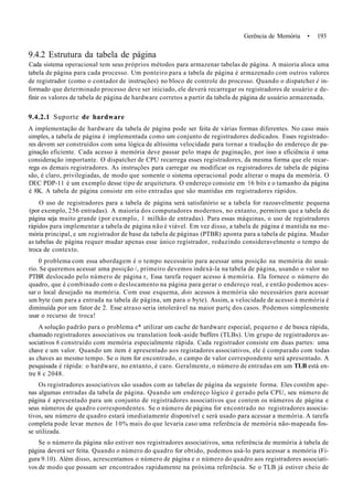 Gerência de Memória • 193
9.4.2 Estrutura da tabela de página
Cada sistema operacional tem seus próprios métodos para armazenar tabelas de página. A maioria aloca uma
tabela de página para cada processo. Um ponteiro para a tabela de página é armazenado com outros valores
de registrador (como o contador de instruções) no bloco de controle do processo. Quando o dispatcher é in-
formado que determinado processo deve ser iniciado, ele deverá recarregar os registradores de usuário e de-
finir os valores de tabela de página de hardware corretos a partir da tabela de página de usuário armazenada.
9.4.2.1 Suporte de hardware
A implementação de hardware da tabela de página pode ser feita de várias formas diferentes. No caso mais
simples, a tabela de página é implementada como um conjunto de registradores dedicados. Esses registrado-
res devem ser construídos com uma lógica de altíssima velocidade para tornar a tradução do endereço de pa-
ginação eficiente. Cada acesso à memória deve passar pelo mapa de paginação, por isso a eficiência é uma
consideração importante. O dispatcher de CPU recarrega esses registradores, da mesma forma que ele recar-
rega os demais registradores. As instruções para carregar ou modificar os registradores de tabela de página
são, é claro, privilegiadas, de modo que somente o sistema operacional pode alterar o mapa da memória. O
DEC PDP-11 é um exemplo desse tipo de arquitetura. O endereço consiste em 16 bits e o tamanho da página
é 8K. A tabela de página consiste em oito entradas que são mantidas em registradores rápidos.
O uso de registradores para a tabela de página será satisfatório se a tabela for razoavelmente pequena
(por exemplo, 256 entradas). A maioria dos computadores modernos, no entanto, permitem que a tabela de
página seja muito grande (por exemplo, 1 milhão de entradas). Para essas máquinas, o uso de registradores
rápidos para implementar a tabela de página não é viável. Em vez disso, a tabela de página é mantida na me-
mória principal, e um registrador de base da tabela de páginas (PTBR) aponta para a tabela de página. Mudar
as tabelas de página requer mudar apenas esse único registrador, reduzindo consideravelmente o tempo de
troca de contexto.
0 problema com essa abordagem é o tempo necessário para acessar uma posição na memória do usuá-
rio. Se queremos acessar uma posição /, primeiro devemos indexá-la na tabela de página, usando o valor no
PTBR deslocado pelo número de página r, Essa tarefa requer acesso à memória. Ela fornece o número do
quadro, que é combinado com o deslocamento na página para gerar o endereço real, e então podemos aces-
sar o local desejado na memória. Com esse esquema, dois acessos à memória são necessários para acessar
um byte (um para a entrada na tabela de página, um para o byte). Assim, a velocidade de acesso à memória é
diminuída por um fator de 2. Esse atraso seria intolerável na maior partç dos casos. Podemos simplesmente
usar o recurso de troca!
A solução padrão para o problema e* utilizar um cache de hardware especial, pequeno e de busca rápida,
chamado registradores associativos ou translation look-aside buffers (TLBs). Um grupo de registradores as-
sociativos 6 construído com memória especialmente rápida. Cada registrador consiste em duas partes: uma
chave e um valor. Quando um item é apresentado aos registadores associativos, ele é comparado com todas
as chaves ao mesmo tempo. Se o item for encontrado, o campo de valor correspondente será apresentado. A
pesquisada é rápida: o hardware, no entanto, é caro. Geralmente, o número de entradas em um TLB está en-
tre 8 c 2048.
Os registradores associativos são usados com as tabelas de página da seguinte forma. Eles contêm ape-
nas algumas entradas da tabela de página. Quando um endereço lógico é gerado pela CPU, seu número de
página é apresentado para um conjunto de registradores associativos que contem os números de página e
seus números de quadro correspondentes. Se o número de página for encontrado no registradores associa-
tivos, seu número de quadro estará imediatamente disponível c será usado para acessar a memória. A tarefa
completa pode levar menos de 10% mais do que levaria caso uma referência de memória não-mapeada fos-
se utilizada.
Se o número da página não estiver nos registradores associativos, uma referência de memória à tabela de
página deverá ser feita. Quando o número do quadro for obtido, podemos usá-lo para acessar a memória (Fi-
gura 9.10). Além disso, acrescentamos o número de página e o número do quadro aos registradores associati-
vos de modo que possam ser encontrados rapidamente na próxima referência. Se o TLB já estiver cheio de
 