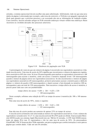 194 Sistemas Operacionais
entradas, o sistema operacional deverá escolher uma para substituição. Infelizmente, toda vez que uma nova
tabela de página é selecionada (por exemplo, cada troca de contexto), o TLB deve ser apagado (operação de
flush) para garantir que o próximo processo a ser executado não use as informações de tradução erradas.
Caso contrário, haveria entradas antigas no TLB contendo endereços virtuais válidos mas endereços físicos
incorretos ou inválidos deixados dos processos anteriores.
CPU
enoofoco
lógico
r,
-O
nijmcro número
da pagina do quadro
~Z
aceno de TLB
1
endflfeco
c:
I L D
P
**"r> de TLB l
*
i
10X0 0000
(1111...1111
memória
(Uca
I
tabela MH
Figura 9.10 Hardware de paginação com TLB.
A percentagem de vezes em que um número de página ê encontrado nos registradores associativos é cha-
mada taxa de acerto. Uma taxa de acerto de 80% significa que encontramos o número de página nos registra-
dores associativos 80% das vezes. Se levar 20 nanossegundos para analisar os registradores associativos c 100
nanossegundos para acessar a memória, então um acesso à memória mapeada levará 120 nanossegundos
quando o número da página estiver nos registradores associativos. Se não encontrarmos o número de página
nos registradores associativos (20 nanossegundos), primeiro precisamos acessar a memória para a tabela de
página e o número do quadro (100 nanossegundos), e depois acessar o byte desejado na memória (100 na-
nossegundos), para um total de 220 nanossegundos. Para encontrar o tempo efetivo de acesso à memória, é
preciso pesar cada caso com sua probabilidade:
tempo efetivo de acesso • 0,80 x 120 + 0,20 x 220
= 140 nanossegundos
Neste exemplo, sofremos uma redução de 40% no tempo de acesso à memória (de 100 a 140 nanosse-
gundos).
Para uma taxa de acerto de 98%, temos o seguinte:
tempo efetivo de acesso = 0,98 x 120 + 0,02 x 220
= 122 nanossegundos
Essa alta taxa de acerto produz um aumento de apenas 22% no tempo de acesso.
A taxa de acerto certamente está relacionada ao número de registradores associativos. Com o número de
registradores variando entre 16 e 5 12, uma taxa de acerto de 80 a 98% pode ser obtida. O processador Moto-
rola 68030 (usado nos sistemas Apple Macintosh) tem um TLB de 22 entradas. A CPU Intel 80486 (encon-
trada em alguns PCs) tem 32 registradores e diz ter uma taxa de acerto de 98%. Os processadores
UltraSPARC I ÔC II fornecem dois TLBs separados, um para as páginas que contêm instruções e outro para as
páginas que contêm dados. Cada um tem 64 entradas.
 
