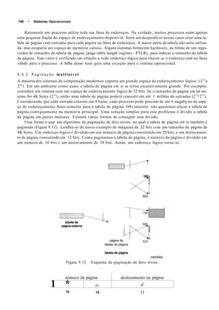 196 • Sistemas Operacionais
Raramente um processo utiliza toda sua faixa de endereços. Na verdade, muitos processos usam apenas
uma pequena fração do espaço de endereçamento disponível. Seria um desperdício nesses casos criar uma ta-
bela de página com entradas para cada página na faixa de endereços. A maior parte da tabela não seria utiliza-
da, mas ocuparia um espaço de memória valioso. Alguns sistemas fornecem hardware, na forma de um regis-
trador de tamanho da tabela de página (page-table length register - PTLR), para indicar o tamanho da tabela
de página. Esse valor é verificado em relação a todo endereço lógico para checar se o endereço está na faixa
válida para o processo. A falha desse teste gera uma exceção para o sistema operacional.
9.4.3 P a g i n a ç ã o multinível
A maioria dos sistemas de computação modernos suporta um grande espaço de endereçamento lógico: (2i2
a
2é4
). Em um ambiente como esses, a tabela de página cm si se torna excessivamente grande. Por exemplo,
considere um sistema com um espaço de endereçamento lógico de 32 bits. Se o tamanho da página em tal sis-
tema for 4K bytes (212
), então uma tabela de página poderá consistir em até 1 milhão de entradas (212
/212
).
Considerando que cada entrada consiste em 4 bytes, cada processo pode precisar de até 4 megaby tes de espa-
ço de endereçamento físico somente para a tabela de página. Obviamente, não queremos alocar a tabela de
página contiguamente na memória principal. Uma solução simples para este problema é dividir a tabela
de página em partes menores. Existem várias formas de conseguir essa divisão.
Uma forma é usar um algoritmo de paginação de dois níveis, no qual a rabeia de página em si também é
paginada (Figura 9.12). Lembre-se do nosso exemplo de máquina de ,Í2 bits com um tamanho de página de
4K bytes. Um endereço lógico é dividido em um número de página consistindo em 20 bits, e um deslocamen-
to de página consistindo cm 12 bits. Como paginamos a tabela de página, o número da página é dividido em
um número de 10 bits c um deslocamento de 10 bits. Assim, um endereço lógico torna-se:
tabela de
página externa
página da
tabela de página
100
500
900
929
tabela de página
memóna
Figura 9.12 Esquema de paginação de dois níveis.
número da página
1 * Pi
deslocamento na página
d
10 10 12
 