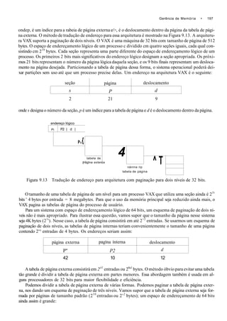 Gerência de Memória • 197
ondep, é um índice para a rabeia de página externa e/>, é o deslocamento dentro da página da tabela de pági-
na externa. O método de tradução de endereço para essa arquitetura é mostrado na Figura 9.13. A arquiteru-
ra VAX suporta a paginação de dois níveis. O VAX é uma máquina de 32 bits com tamanho de página de 512
bytes. O espaço de endereçamento lógico de um processo c dividido cm quatro seções iguais, cada qual con-
sistindo cm 210
bytes. Cada seção representa uma parte diferente do espaço de endereçamento lógico de um
processo. Os primeiros 2 bits mais significativos do endereço lógico designam a seção apropriada. Os próxi-
mos 21 bits representam o número da página lógica daquela seção, e os 9 bits finais representam um desloca-
mento na página desejada. Particionando a tabela de página dessa forma, o sistema operacional poderá dei-
xar partições sem uso até que um processo precise delas. Um endereço na arquitetura VAX é o seguinte:
seção
s
página
P
deslocamento
d
2 21 9
onde s designa o número da seção, p é um índice para a tabela de página e d é o deslocamento dentro da página.
endereço lógico
Pi P2 | d |
P,{
P
tabela de
âglna exten
4
ia
nánrna rip
labela de página
^ T
Figura 9.13 Tradução de endereço para arquitetura com paginação para dois níveis de 32 bits.
O tamanho de uma tabela de página de um nível para um processo VAX que utiliza uma seção ainda é 2Jt
bits ' 4 bytes por entrada = 8 megabytes. Para que o uso da memória principal seja reduzido ainda mais, o
VAX pagina as tabelas de página do processo de usuário.
Para um sistema com espaço de endereçamento lógico de 64 bits, um esquema de paginação de dois ní-
veis não é mais apropriado. Para ilustrar essa questão, vamos supor que o tamanho da página nesse sistema
seja 4K bytes (21
'). Nesse caso, a tabela de página consistirá em até 2<2
entradas. Se usarmos um esquema de
paginação de dois níveis, as tabelas de página internas teriam convenientemente o tamanho de uma página
contendo 2'° entradas de 4 bytes. Os endereços seriam assim:
página externa
P"
. . .
pagina interna
P2
deslocamento
d
42 10 12
A tabela de página externa consistirá em 2A1
entradas ou 24
"1
bytes. O método óbvio para evitar uma tabela
tão grande é dividir a tabela de página externa em partes menores. Essa abordagem também é usada em al-
guns processadores de 32 bits para maior flexibilidade e eficiência.
Podemos dividir a tabela de página externa de várias formas. Podemos paginar a tabela de página exter-
na, nos dando um esquema de paginação de três níveis. Vamos supor que a tabela de página externa seja for-
mada por páginas de tamanho padrão (210
entradas ou 2'2
bytes); um espaço de endereçamento de 64 bits
ainda assim é grande:
 