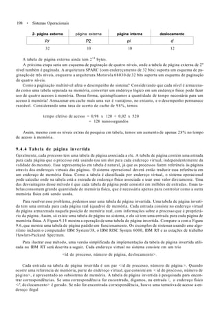 198 • Sistemas Operacionais
2- página externa
py
página externa
P2
página interna
pi
deslocamento
d
32 10 10 12
A tabela de página externa ainda tem 214
bytes.
A próxima etapa seria um esquema de paginação de quatro níveis, onde a tabela de página externa de 2"
nível também é paginada. A arquitetura SPARC (com endereçamento de 32 bits) suporta um esquema de pa-
ginação de três níveis, enquanto a arquitetura Motorola 68030 de 32 bits suporta um esquema de paginação
de quatro níveis.
Como a paginação multinível afeta o desempenho do sistema? Considerando que cada nível é armazena-
do como uma tabela separada na memória, converter um endereço lógico em um endereço físico pode fazer
uso de quatro acessos à memória. Dessa forma, quintuplicamos a quantidade de tempo necessária para um
acesso à memória! Armazenar em cache mais uma vez é vantajoso, no entanto, e o desempenho permanece
razoável. Considerando uma taxa de acerto de cache de 98%, temos
tempo efetivo de acesso = 0,98 x 120 + 0,02 x 520
= 128 nanossegundos
Assim, mesmo com os níveis extras de pesquisa cm tabela, temos um aumento de apenas 28% no tempo
de acesso à memória.
9.4.4 Tabela de página invertida
Geralmente, cada processo tem uma tabela de página associada a ele. A tabela de página contém uma entrada
para cada página que o processo está usando (ou um slot para cada endereço virtual, independentemente da
validade do mesmo). Essa representação em tabela é natural, já que os processos fazem referência às páginas
através dos endereços virtuais das páginas. O sistema operacional deverá então traduzir essa referência em
um endereço de memória física. Como a tabela é classificada por endereço virtual, o sistema operacional
pode calcular onde na tabela está a entrada de endereço físico associada e usar esse valor dirctamente. Uma
das desvantagens desse método é que cada tabela de página pode consistir em milhões de entradas. Essas ta-
belas consomem grande quantidade de memória física, que é necessária apenas para controlar como a outra
memória física está sendo usada.
Para resolver esse problema, podemos usar uma tabela de página invertida. Uma tabela de página inverti-
da tem uma entrada para cada página real (quadro) de memória. Cada entrada consiste no endereço virtual
da página armazenada naquela posição de memória real, com informações sobre o processo que é proprietá-
rio da página. Assim, só existe uma tabela de página no sistema, e ela só tem uma entrada para cada página de
memória física. A Figura 9.14 mostra a operação de uma tabela de página invertida. Compare-a com a Figura
9.6, que mostra uma tabela de página padrão em funcionamento. Os exemplos de sistemas usando esse algo-
ritmo incluem o computador IBM System/38, o IBM RISC System 6000, IBM RT e as estações de trabalho
Hewlett-Packard Spectrum.
Para ilustrar esse método, uma versão simplificada da implementação da tabela de página invertida utili-
zada no IBM RT será descrita a seguir. Cada endereço virtual no sistema consiste cm um trio
<id de processo, número de página, deslocamento>.
Cada entrada na tabela de página invertida é um par <id de processo, número de página >. Quando
ocorre uma referencia de memória, parte do endereço virtual, que consiste em < id de processo, número de
página>, é apresentado ao subsistema de memória. A tabela de página invertida é pesquisada para encon-
trar correspondências. Se uma correspondência for encontrada, digamos, na entrada /, o endereço físico
</', dcslocamento> é gerado. Se não for encontrada correspondência, houve uma tentativa de acesso a en-
dereço ilegal
 
