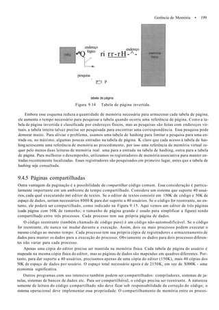 Gerência de Memória • 199
endereço
lógico endereço
•*Q ri rr-rH-^-
pesquisa
,
P'"l P
tabela de página
Figura 9.14 Tabela de página invertida.
Embora esse esquema reduza a quantidade de memória necessária para armazenar cada tabela de página,
ele aumenta o tempo necessário para pesquisar a tabela quando ocorre uma referência de página. Como a ta-
bela de página invertida é classificada por endereços físicos, mas as pesquisas são feitas com endereços vir-
tuais, a tabela inteira talvez precise ser pesquisada para encontrar uma correspondência. Essa pesquisa pode
demorar muito. Para aliviar o problema, usamos uma tabela de hashing para limitar a pesquisa para uma en-
trada ou, no máximo, algumas poucas entradas na tabela de página. K claro que cada acesso à tabela de has-
hing acrescenta uma referência de memória ao procedimento, por isso uma referência de memória virtual re-
quer pelo menos duas leituras de memória real: uma para a entrada na tabela de hashing, outra para a tabela
de página. Para melhorar o desempenho, utilizamos os registradores de memória associativa para manter en-
tradas recentemente localizadas. Esses registradores são pesquisados em primeiro lugar, antes que a tabela de
hashing seja consultada.
9.4.5 Páginas compartilhadas
Outra vantagem da paginação é a possibilidade de compartilhar código comum. Essa consideração é particu-
larmente importante em um ambiente de tempo compartilhado. Considere um sistema que suporte 40 usuá-
rios, cada qual executando inrí editor de textos. Se o editor de textos consistir em 150K de código e 50K de
espaço de dados, seriam necessários 8000 K para dar suporte a 40 usuários. Se o código for reentrante, no en-
tanto, ele poderá ser compartilhado, como indicado na Figura 9.15. Aqui vemos um editor de três páginas
(cada página com 50K de tamanho; o tamanho de página grande é usado para simplificar a figura) sendo
compartilhado entre três processos. Cada processo tem sua própria página de dados.
O código reentrante (também chamado de código puro) é um código não-automodificável. Se o código
for reentrante, ele nunca vai mudar durante a execução. Assim, dois ou mais processos podem executar o
mesmo código ao mesmo tempo. Cada processo tem sua própria cópia de registradores e armazenamento de
dados para manter os dados para a execução do processo. Obviamente os dados para dois processos diferen-
tes irão variar para cada processo.
Apenas uma cópia do editor precisa ser mantida na memória física. Cada tabela de página do usuário é
mapeada na mesma cópia física do editor, mas as páginas de dados são mapeadas em quadros diferentes. Por-
tanto, para dar suporte a 40 usuários, precisamos apenas de uma cópia do editor (150K), mais 40 cópias dos
50K de espaço de dados por usuário. O espaço total necessário agora é de 2150K, em vez de X000K - uma
economia significativa.
Outros programas com uso intensivo também podem ser compartilhados: compiladores, sistemas de ja-
nelas, sistemas de bancos de dados etc. Para ser compartilhável, o código precisa ser reentrante. A natureza
somente de leitura do código compartilhado não deve ficar sob responsabilidade da correção do código; o
sistema operacional deve implementar essa propriedade. O compartilhamento de memória entre os proces-
 