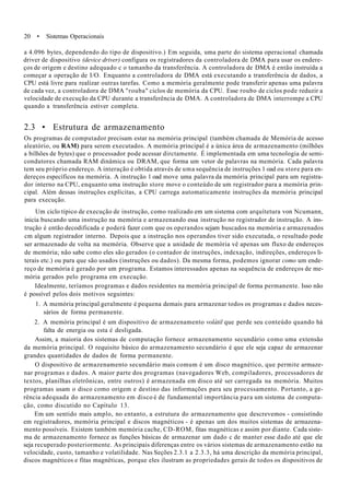 20 • Sistemas Operacionais
a 4.096 bytes, dependendo do tipo de dispositivo.) Em seguida, uma parte do sistema operacional chamada
driver de dispositivo (device driver) configura os registradores da controladora de DMA para usar os endere-
ços de origem e destino adequado c o tamanho da transferência. A controladora de DMA é então instruída a
começar a operação de I/O. Enquanto a controladora de DMA está executando a transferência de dados, a
CPU está livre para realizar outras tarefas. Como a memória geralmente pode transferir apenas uma palavra
de cada vez, a controladora de DMA "rouba" ciclos de memória da CPU. Esse roubo de ciclos pode reduzir a
velocidade de execução da CPU durante a transferência de DMA. A controladora de DMA interrompe a CPU
quando a transferência estiver completa.
2.3 • Estrutura de armazenamento
Os programas de computador precisam estar na memória principal (também chamada de Memória de acesso
aleatório, ou RAM) para serem executados. A memória principal é a única área de armazenamento (milhões
a bilhões de bytes) que o processador pode acessar dirctamente. É implementada em uma tecnologia de semi-
condutores chamada RAM dinâmica ou DRAM, que forma um vetor de palavras na memória. Cada palavra
tem seu próprio endereço. A interação é obtida através de uma sequência de instruções 1 oad ou store para en-
dereços específicos na memória. A instrução 1 oad move uma palavra da memória principal para um registra-
dor interno na CPU, enquanto uma instrução store move o conteúdo de um registrador para a memória prin-
cipal. Além dessas instruções explícitas, a CPU carrega automaticamente instruções da memória principal
para execução.
Um ciclo típico de execução de instrução, como realizado em um sistema com arquítetura von Ncumann,
inicia buscando uma instrução na memória e armazenando essa instrução no registrador de instrução. A ins-
trução é então decodificada e poderá fazer com que os operandos sejam buscados na memória e armazenados
cm algum registrador interno. Depois que a instrução nos operandos tiver sido executada, o resultado pode
ser armazenado de volta na memória. Observe que a unidade de memória vê apenas um fluxo de endereços
de memória; não sabe como eles são gerados (o contador de instruções, indexação, indireções, endereços li-
terais etc.) ou para que são usados (instruções ou dados). Da mesma forma, podemos ignorar como um ende-
reço de memória é gerado por um programa. Estamos interessados apenas na sequência de endereços de me-
mória gerados pelo programa em execução.
Idealmente, teríamos programas e dados residentes na memória principal de forma permanente. Isso não
é possível pelos dois motivos seguintes:
1. A memória principal geralmente é pequena demais para armazenar todos os programas e dados neces-
sários de forma permanente.
2. A memória principal é um dispositivo de armazenamento volátil que perde seu conteúdo quando há
falta de energia ou esta é desligada.
Assim, a maioria dos sistemas de computação fornece armazenamento secundário como uma extensão
da memória principal. O requisito básico do armazenamento secundário é que ele seja capaz de armazenar
grandes quantidades de dados de forma permanente.
O dispositivo de armazenamento secundário mais comum é um disco magnético, que permite armaze-
nar programas e dados. A maior parte dos programas (navegadores Web, compiladores, processadores de
textos, planilhas eletrônicas, entre outros) é armazenada em disco até ser carregada na memória. Muitos
programas usam o disco como origem e destino das informações para seu processamento. Portanto, a ge-
rência adequada do armazenamento em disco é de fundamental importância para um sistema de computa-
ção, como discutido no Capítulo 13.
Em um sentido mais amplo, no entanto, a estrutura do armazenamento que descrevemos - consistindo
em registradores, memória principal e discos magnéticos - é apenas um dos muitos sistemas de armazena-
mento possíveis. Existem também memória cache, CD-ROM, fitas magnéticas e assim por diante. Cada siste-
ma de armazenamento fornece as funções básicas de armazenar um dado c de manter esse dado até que ele
seja recuperado posteriormente. As principais diferenças entre os vários sistemas de armazenamento estão na
velocidade, custo, tamanho e volatilidade. Nas Seções 2.3.1 a 2.3.3, há uma descrição da memória principal,
discos magnéticos e fitas magnéticas, porque eles ilustram as propriedades gerais de todos os dispositivos de
 